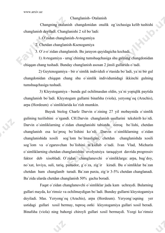3-5% chetdan changlanadi. ba`zida ularda chetdan changlanish 50% gacha boradi. faqat o`zidan changlanuvchi o`simliklar juda kam uchraydi. bularning gullari mayda, ko`rimsiz va ochilmaydigan bo`ladi. bunday gullarni kleystogamiya deyiladi. mas. yeryong`oq (arachis), arpa (hordeum). yeryong`oqning yer ustidagi gullari xosil bermay, tuproq ostki kleystogamiya gullari xosil beradi. binafsha (viola) ning bahorgi chiroyli gullari xosil bermaydi. yozgi ko`rimsiz gullar esa xosil beradi,o`zidan changlangan bo`ladi. (fabaceae) dukkaklilar oilasidagi ba`zi o`simliklarning loviya, no`xat g`unchalik vaqtida o`zidan changlanadi. arpa, bug`doylarning ham gullari qinli barglardan ochilmasdan turib, changlanib qo`yadi. o`simliklarning ko`pchiligi odatda chetdan changlanadi. shu jumladan 2 jinsli gullar ham chetdan changlanadi. chunki bu gullarda otalik-onaliklari bo`lsa ham ular bir vaqtda voyaga yetmaydi. bunday xodisani dixogamiya deyiladi. (dixo-ayrim). ba`zan o`simliklarning otaligi oldin yetishadi. bunday o`simliklar protandriya deyiladi. (protos-oldin,andriya-mujchina). bularga astradoshlar (asteraceae), chinni-guldoshlar (caryophyllaceae), yasnotkadoshlar (lamiaceae), kiruvchi o`simliklar misol bo`ladi. o`simliklarda otaliklaridan oldin onaliklari yetishi xodisai ham bo`ladi. buni protogeniya deyiladi. karamguldoshlar (brassicaceae), atirguldoshlar (roseceae), zikrdoshlar (berberidaceae). ba`zan …