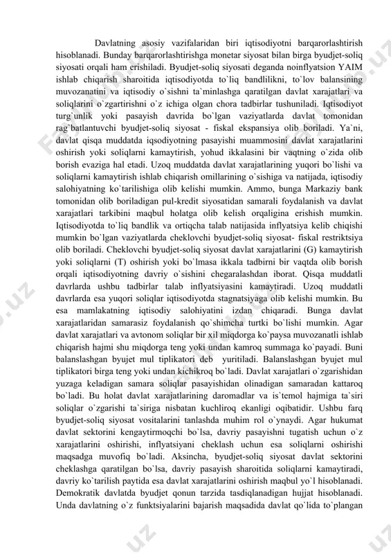 lat xarajatlaridan samarasiz foydalanish qo`shimcha turtki bo`lishi mumkin. agar davlat xarajatlari va avtonom soliqlar bir xil miqdorga ko`paysa muvozanatli ishlab chiqarish hajmi shu miqdorga teng yoki undan kamroq summaga ko`payadi. buni balanslashgan byujet mul tiplikatori deb yuritiladi. balanslashgan byujet mul tiplikatori birga teng yoki undan kichikroq bo`ladi. davlat xarajatlari o`zgarishidan yuzaga keladigan samara soliqlar pasayishidan olinadigan samaradan kattaroq bo`ladi. bu holat davlat xarajatlarining daromadlar va is`temol hajmiga ta`siri soliqlar o`zgarishi ta`siriga nisbatan kuchliroq ekanligi oqibatidir. ushbu farq byudjet-soliq siyosat vositalarini tanlashda muhim rol o`ynaydi. agar hukumat davlat sektorini kengaytirmoqchi bo`lsa, davriy pasayishni tugatish uchun o`z xarajatlarini oshirishi, inflyatsiyani cheklash uchun esa soliqlarni oshirishi maqsadga muvofiq bo`ladi. aksincha, byudjet-soliq siyosat davlat sektorini cheklashga qaratilgan bo`lsa, davriy pasayish sharoitida soliqlarni kamaytiradi, davriy ko`tarilish paytida esa davlat xarajatlarini oshirish maqbul yo`l hisoblanadi. demokratik davlatda byudjet qonun tarzida tasdiqlanadigan hujjat hisoblanadi. unda davlatning o`z funktsiyalarini bajarish maqsadida davlat qo`lida to`plangan pul mablag`larining harakati o`z …