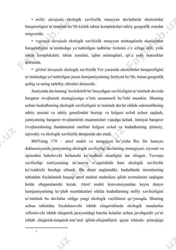 rsatkich ekanligini tan olingan. yevropa xavfsizligi xartiyasining an’anaviy o’zgarishida ham ekologik xavfsizlik ko’rsatkichi hisobga olinadi. bu shuni anglatadiki, hududlarda insonlarning tabiatdan foydalanish huquqi atrof muhini muhofaza qilish normalarini saqlagan holda chegaralanishi kerak. atrof muhit konvensiyasidan keyin dunyo hamjamiyatining ko’plab mamlakatlari oldida hududlarning milliy xavfsizligini ta’minlash bu davlatlar oldiga yangi ekologik vazifalarni qo’ymoqda. shuning uchun tabiatdan foydalanuvchi ishlab chiqarishlarda ekologik standartlar «ifloslovchi ishlab chiqarish jarayonidagi barcha holatlar uchun javobgardir ya’ni ishlab chiqarish-tarqatish-iste’mol qilish-chiqindilarni qayta ishlash» prinsipiga asoslanishi kerak. shu asosda hududlarning ekologik xavfsizligini ta’minlash xarajatlari zarur minimal darajagacha undirilishi kerak. bunday holatda hududlarda mahsulot ishlab chiqarish va iste’mol qilish jarayonini barqarorlashtirish strategiyasi va prinsiplari davlatning milliy xavfsizlik tuzilmasiga muvofiqtirilishi kerak. noosferaning xavfsizlik strategiyasiga muvofiq ravishda va barqaror rivojlanishga o’tish uchun davlat boshqaruvida quyidagi uchta holat hisobga olinishi kerak: · mamalakat hududining tabiati va regionlarda biosfera holati. bu bo’limda hududlarni ekologik xavfsizlik va tabiatdan foydalanish bo’yicha rayonlashtirish, hududiy tizimlarni ekologik barqarorligini aniqlashtirish …