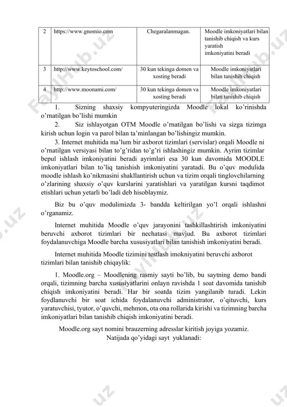 atlari bilan tanishib chiqish 4 http://www.moonami.com/ 30 kun tekinga domen va xosting beradi moodle imkoniyatlari bilan tanishib chiqish 1. sizning shaxsiy kompyuteringizda moodle lokal ko’rinishda o’rnatilgan bo’lishi mumkin 2. siz ishlayotgan otm moodle o’rnatilgan bo’lishi va sizga tizimga kirish uchun login va parol bilan ta’minlangan bo’lishingiz mumkin. 3. internet muhitida ma’lum bir axborot tizimlari (servislar) orqali moodle ni o’rnatilgan versiyasi bilan to’g’ridan to’g’ri ishlashingiz mumkin. ayrim tizimlar bepul ishlash imkoniyatini beradi ayrimlari esa 30 kun davomida moodle imkoniyatlari bilan to’liq tanishish imkoniyatini yaratadi. bu o’quv modulida moodle ishlash ko’nikmasini shakllantirish uchun va tizim orqali tinglovchilarning o’zlarining shaxsiy o’quv kurslarini yaratishlari va yaratilgan kursni taqdimot etishlari uchun yetarli bo’ladi deb hisoblaymiz. biz bu o’quv modulimizda 3- bandda keltirilgan yo’l orqali ishlashni o’rganamiz. internet muhitida moodle o’quv jarayonini tashkillashtirish imkoniyatini beruvchi axborot tizimlari bir nechatasi mavjud. bu axborot tizimlari foydalanuvchiga moodle barcha xususiyatlari bilan tanishish imkoniyatini beradi. internet muhitida moodle tizimini testlash …