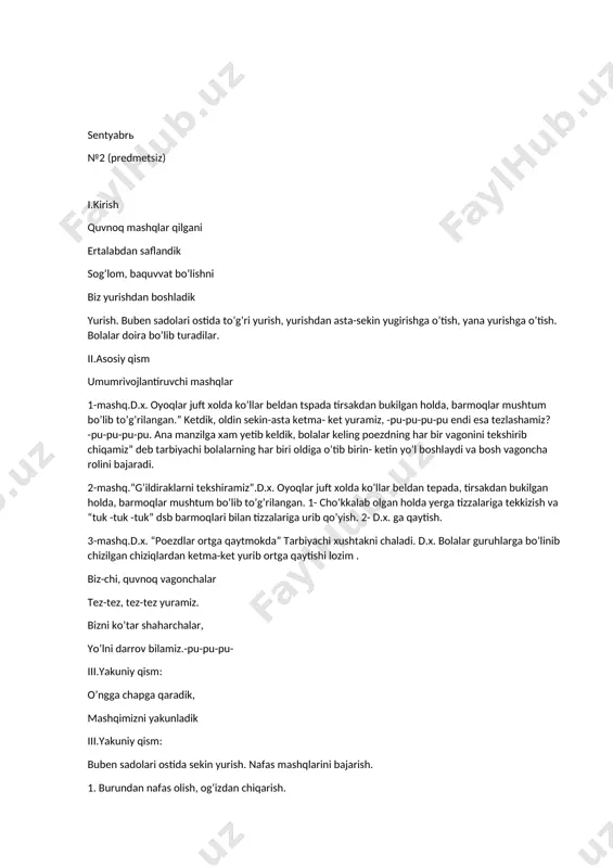 d.x. oyoqlar juft xolda koʼllar beldan tepada, tirsakdan bukilgan holda, barmoqlar mushtum boʼlib toʼgʼrilangan. 1- choʼkkalab olgan holda yerga tizzalariga tekkizish va “tuk -tuk -tuk” dsb barmoqlari bilan tizzalariga urib qoʼyish. 2- d.x. ga qaytish. 3-mashq.d.x. “poezdlar ortga qaytmokda” tarbiyachi xushtakni chaladi. d.x. bolalar guruhlarga boʼlinib chizilgan chiziqlardan ketma-ket yurib ortga qaytishi lozim . biz-chi, quvnoq vagonchalar tez-tez, tez-tez yuramiz. bizni koʼtar shaharchalar, yoʼlni darrov bilamiz.-pu-pu-pu- iii.yakuniy qism: oʼngga chapga qaradik, mashqimizni yakunladik iii.yakuniy qism: buben sadolari ostida sekin yurish. nafas mashqlarini bajarish. 1. burundan nafas olish, ogʼizdan chiqarish. 2. burundan nafas olish, soʼzli nafas chiqarish. oh qanday mazza, oh qanday mazza kabi. oktyabrь №3 (predmetsiz) i.kirish qu-ku-ku-ku, xoʼrozim, bobotaroq xoʼrozim. erta tongdan uygʼotib “qu-ku”, degan xoʼrozim. yurish. buben sadolari ostida toʼgʼri yurish, yurishdan asta-sekin yugirishga oʼtish, yana yurishga oʼtish. bolalar doira boʼlib turadilar. ii.аsosiy qism umumrivojlantiruvchi mashqlar аsosiy umumrivojlantiruvchi mashklar. 1-mashq “xoʼrozcha qanot qoqadi” d.x. gavda biroz oldinga qaratilgan, …