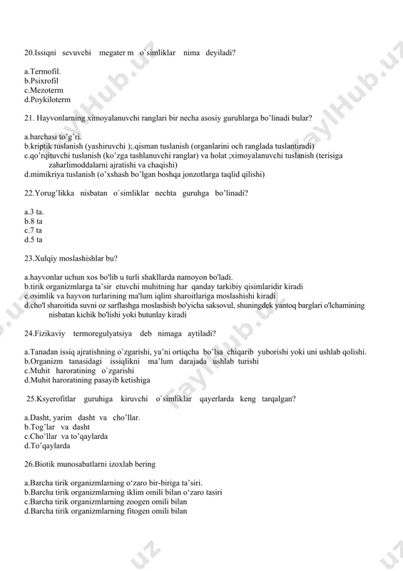 ir necha asosiy guruhlarga bo’linadi bular? a.barchasi to’g’ri. b.kriptik tuslanish (yashiruvchi );.qisman tuslanish (organlarini och ranglada tuslantiradi) c.qo’rqituvchi tuslanish (ko’zga tashlanuvchi ranglar) va holat ;ximoyalanuvchi tuslanish (terisiga zaharlimoddalarni ajratishi va chaqishi) d.mimikriya tuslanish (o’xshash bo’lgan boshqa jonzotlarga taqlid qilishi) 22.yorug’likka nisbatan o`simliklar nechta guruhga bo’linadi? a.3 ta. b.8 ta c.7 ta d.5 ta 23.xulqiy moslashishlar bu? a.hayvonlar uchun xos bo'lib u turli shakllarda namoyon bo'ladi. b.tirik organizmlarga ta’sir etuvchi muhitning har qanday tarkibiy qisimlaridir kiradi c.ơsimlik va hayvon turlarining ma'lum iqlim sharoitlariga moslashishi kiradi d.cho'l sharoitida suvni oz sarflashga moslashish bo'yicha saksovul, shuningdek yantoq barglari o'lchamining nisbatan kichik bo'lishi yoki butunlay kiradi 24.fizikaviy termoregulyatsiya deb nimaga aytiladi? a.tanadan issiq ajratishning o`zgarishi, ya’ni ortiqcha bo’lsa chiqarib yuborishi yoki uni ushlab qolishi. b.organizm tanasidagi issiqlikni ma’lum darajada ushlab turishi c.muhit haroratining o`zgarishi d.muhit haroratining pasayib ketishiga 25.ksyerofitlar guruhiga kiruvchi o`simliklar qayerlarda keng tarqalgan? a.dasht, yarim dasht va cho’llar. b.tog’lar va dasht c.cho’llar …