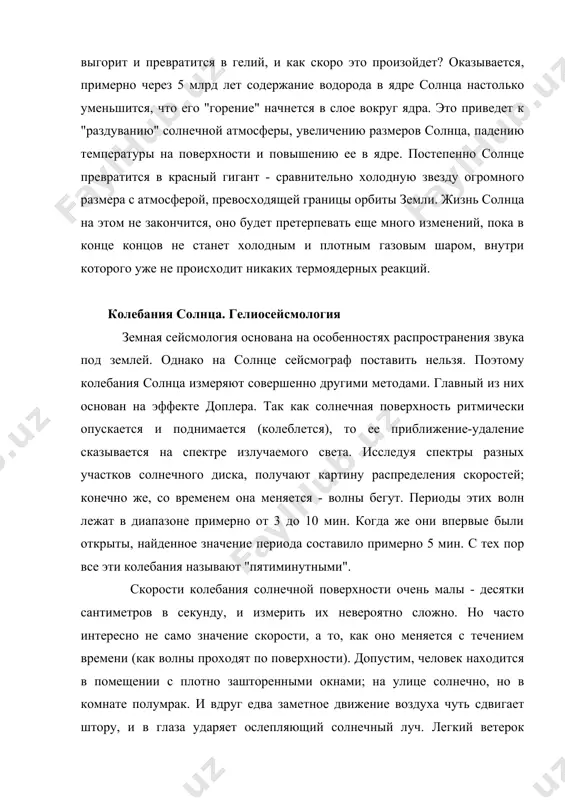 ца настолько уменьшится, что его "горение" начнется в слое вокруг ядра. это приведет к "раздуванию" солнечной атмосферы, увеличению размеров солнца, падению температуры на поверхности и повышению ее в ядре. постепенно солнце превратится в красный гигант - сравнительно холодную звезду огромного размера с атмосферой, превосходящей границы орбиты земли. жизнь солнца на этом не закончится, оно будет претерпевать еще много изменений, пока в конце концов не станет холодным и плотным газовым шаром, внутри которого уже не происходит никаких термоядерных реакций. колебания солнца. гелиосейсмология земная сейсмология основана на особенностях распространения звука под землей. однако на солнце сейсмограф поставить нельзя. поэтому колебания солнца измеряют совершенно другими методами. главный из них основан на эффекте доплера. так как солнечная поверхность ритмически опускается и поднимается (колеблется), то ее приближение-удаление сказывается на спектре излучаемого света. исследуя спектры разных участков солнечного диска, получают картину распределения скоростей; конечно же, со временем она меняется - волны бегут. периоды этих волн лежат …