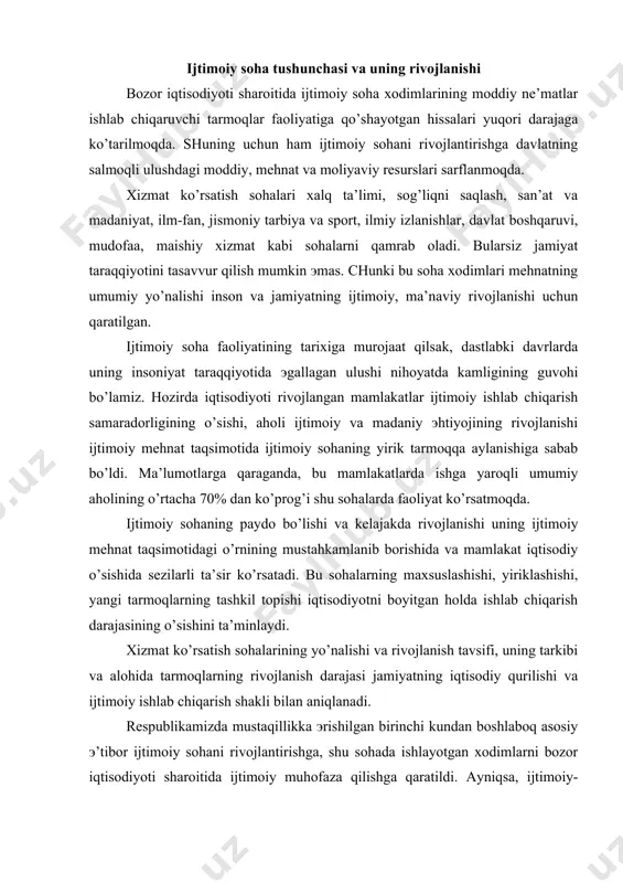 iyatning iqtisodiy qurilishi va ijtimoiy ishlab chiqarish shakli bilan aniqlanadi. rеspublikamizda mustaqillikka эrishilgan birinchi kundan boshlaboq asosiy э’tibor ijtimoiy sohani rivojlantirishga, shu sohada ishlayotgan xodimlarni bozor iqtisodiyoti sharoitida ijtimoiy muhofaza qilishga qaratildi. ayniqsa, ijtimoiy-madaniy, ilm-fan, jismoniy tarbiya va sport sohalari yuqori darajada rivojlanmoqda. bozor iqtisodiyotiga o’tilayotgan hozirgi davrda rеspublikamiz xalqi oldida turgan ijtimoiy-iqtisodiy masalalarni еchishda ijtimoiy sohaning o’rni yanada oshib bormoqda. inson omilining oshishida, mеhnat unumdorligining oshishida xizmat ko’rsatish sohalarining o’rni bеqiyosdir. bozor iqtisodiyoti sharoitida xizmat ko’rsatish sohalari insonning mеhnat qobiliyatini rivojlantirish va ishlab chiqarishni o’stirishga ta’sir qilish bilan chеgaralanib qolmaydi, uning asosiy maqsadi rivojlangan bozor iqtisodiyotiga o’z hissasini qo’shadigan, har tomonlama еtuk shaxsni shakllantirishdan iboratdir. mamlakatimiz prеzidеnti i.a.karimov bozor iqtisodiyotiga o’tishda aholi farovonligini oshirish va uni yangi sifat darajasiga ko’tarishni asosiy vazifa qilib qo’ydi. bu vazifani amalga oshirish o’z-o’zidan zamonaviy, yuksak rivojlangan xizmat ko’rsatish sohalarini tashkil qilishni taqozo эtadi. kеlgusi 5-10 yil davomida ijtimoiy siyosatning samarasini oshirib borish orqali …
