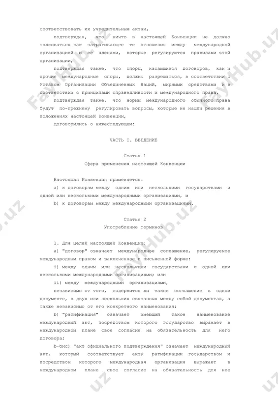 а, отмечая, что международная организация обладает такой правоспособностью заключать договоры, которая необходима для выполнения ее функций и достижения ее целей, признавая, что практика международных организаций при заключении договоров с государствами или между собой должна соответствовать их учредительным актам, подтверждая, что ничто в настоящей конвенции не должно толковаться как затрагивающее те отношения между международной организацией и ее членами, которые регулируются правилами этой организации, подтверждая также, что споры, касающиеся договоров, как и прочие международные споры, должны разрешаться, в соответствии с уставом организации объединенных наций, мирными средствами и в соответствии с принципами справедливости и международного права, подтверждая также, что нормы международного обычного права будут по-прежнему регулировать вопросы, которые не нашли решения в положениях настоящей конвенции, договорились о нижеследующем: часть i. введение статья 1 сфера применения настоящей конвенции настоящая конвенция применяется: а) к договорам между одним или несколькими государствами и одной или несколькими международными организациями, и b) к договорам между международными организациями. статья 2 …