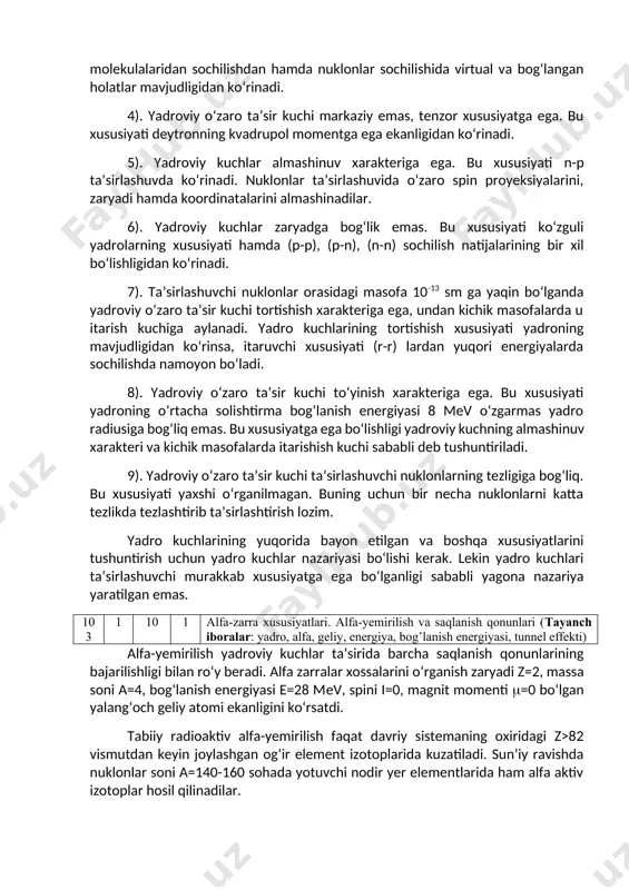 a itarishish kuchi sababli deb tushuntiriladi. 9). yadroviy o‘zaro ta’sir kuchi ta’sirlashuvchi nuklonlarning tezligiga bog‘liq. bu xususiyati yaxshi o‘rganilmagan. buning uchun bir necha nuklonlarni katta tezlikda tezlashtirib ta’sirlashtirish lozim. yadro kuchlarining yuqorida bayon etilgan va boshqa xususiyatlarini tushuntirish uchun yadro kuchlar nazariyasi bo‘lishi kerak. lekin yadro kuchlari ta’sirlashuvchi murakkab xususiyatga ega bo‘lganligi sababli yagona nazariya yaratilgan emas. 103 1 10 1 alfa-zarra xususiyatlari. alfa-yemirilish va saqlanish qonunlari (tayanch iboralar: yadro, alfa, geliy, energiya, bog’lanish energiyasi, tunnel effekti) alfa-yemirilish yadroviy kuchlar ta’sirida barcha saqlanish qonunlarining bajarilishligi bilan ro‘y beradi. alfa zarralar xossalarini o‘rganish zaryadi z=2, massa soni a=4, bog‘lanish energiyasi e=28 mev, spini i=0, magnit momenti =0 bo‘lgan yalang‘och geliy atomi ekanligini ko‘rsatdi. tabiiy radioaktiv alfa-yemirilish faqat davriy sistemaning oxiridagi z>82 vismutdan keyin joylashgan og‘ir element izotoplarida kuzatiladi. sun’iy ravishda nuklonlar soni a=140-160 sohada yotuvchi nodir yer elementlarida ham alfa aktiv izotoplar hosil qilinadilar. alfa-yemirilgan yadro zaryadi z=2, massa soni a=4 …