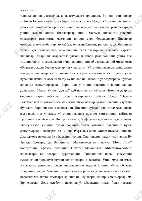 т қилдилар. уларнинг асарларида уйғониш даври реализмининг ўзига хос томони ҳаётий муаммоларни кўпинча диний ниқоб остида, диний мифологик образлар орқали бериш ҳолларини учратамиз. уйғониш даври санъаткорлари ижодида инсонлар ҳаёти, инсон бахт-саодат яратувчиси ва озодлик учун курашчи эканлиги асосий мавзу бўлиб қолди. инсонни ўз асарларида шундай куйлаган санъаткорлардан бири, илк уйғониш даврининг йирик вакили донателло бўлди. унинг “давид” деб номланган ҳайкали уйғониш даврида биринчи марта либоссиз ҳолда тасвирланган ҳайкал бўлди. “отдаги гаттамеллатти” ҳайкали эса жамоатчиликка манзур бўлган инсонни улуғлаш йўлидаги биринчи отлиқ ҳайкал эди. инсонни куйлаш, унинг қаҳрамонлиги, ақл-заковатини улуғлаш уйғониш даврида портрет санъатининг қайтадан туғилишига олиб келди. портрет санъатида ифодаланадиган инсондаги нозик ҳис-туйғулар ўзининг бутун борлиғи билан уйғониш даврининг буюк санъаткорлари леонардо да винчи, рафаэль санти, микеланжело, тициан, джорджоне ижодида ўз ифодасини топди. она, оналик меҳри улуғланди. бу ўринда леонардо да винчининг “мадонна»си ва машҳур “моно лиза” портретини, рафаэль сантининг “сикстин мадоннаси”, микеланжелонинг ҳайкаллари ва деворий суратларини, тицианнниг инсон жисмоний …