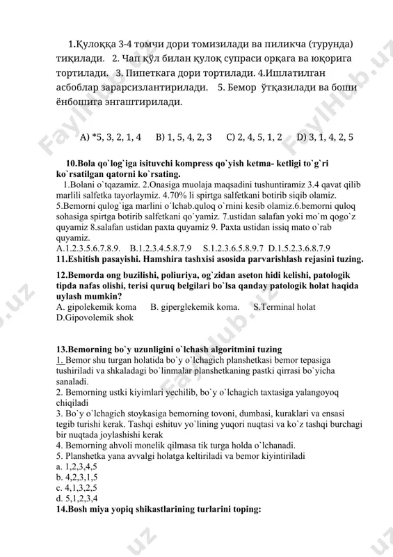 atologik holat haqida uylash mumkin? a. gipolekemik koma b. giperglekemik koma. s.terminal holat d.gipovolemik shok 13.bemorning bo`y uzunligini o`lchash algoritmini tuzing 1. bemor shu turgan holatida bo`y o`lchagich planshetkasi bemor tepasiga tushiriladi va shkaladagi bo`linmalar planshetkaning pastki qirrasi bo`yicha sanaladi. 2. bemorning ustki kiyimlari yechilib, bo`y o`lchagich taxtasiga yalangoyoq chiqiladi 3. bo`y o`lchagich stoykasiga bemorning tovoni, dumbasi, kuraklari va ensasi tegib turishi kerak. tashqi eshituv yo`lining yuqori nuqtasi va ko`z tashqi burchagi bir nuqtada joylashishi kerak 4. bemorning ahvoli monelik qilmasa tik turga holda o`lchanadi. 5. planshetka yana avvalgi holatga keltiriladi va bemor kiyintiriladi a. 1,2,3,4,5 b. 4,2,3,1,5 c. 4,1,3,2,5 d. 5,1,2,3,4 14.bosh miya yopiq shikastlarining turlarini toping: 1 bosh miyaning chayqalishi 2. bosh miyaning lat eyishi 3.bosh miyaning ezilishi a. 1.3 b. 1.2.3 s. 1.2 d. 2.3 15.vaqtinchalik gеmostazga erishish uchun kеltirilgan amaliyot algoritmi qaysi javobda to’g’ri kеltirilgan: a. bosuvchi bog`lam, jgut qo`yish, barmoq bilan bosish * b. jaroxatda …