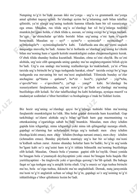 shishi mumkin bo’lgani holda, o’zbek tilida u, asosan, so’zning oxirgi bo’g’iniga tushadi. so’zga qo’shimchalar qo’shila borishi bilan urg’uning o’rni ham o’zgarib boraveradi. masalan: uy – uyi* – uyimi*z – uyimizda* – uyimizdagi* – uyimizdagila*r – uyimizdagilarda*n kabi. talaffuzda ana shu me’yorni saqlash maqsadga muvofiq bo’ladi. ammo ba’zi hollarda so’zlardagi urg’uning ko’chishi bilan ma’noning ham o’zgarib ketishi mumkinligini esdan chiqarmasligimiz kerak. o’zbek tilida shunday hodisa kuzatiladi. masalan, olma so’zini olaylik. bu so’zni alohida, urg’usiz olib qaraganda uning qanday ma’no anglatayotganini bilish qiyin bo’ladi. urg’u esa undagi ma’noning reallashuviga ko’maklashadi, ya’ni o*lma tarzida urg’u birinchi bo’g’inga tushganda harakat, olma* tarzida oxirgi bo’g’inga tushganda esa mevaning bir turi ma’nosi anglashiladi. tilimizda bunday so’zlar anchagina: qa*tlama – qatlama*, ho*zir – hozi*r, yigitcha* – yigi*tcha, o’quvchi*miz – o’quvchimi*z, ya*ngi – yangi* kabi. so’zlardagi bu xususiyatlarni farqlamasdan, urg’uni noto’g’ri qo’llash so’zlardagi ma’noning buzilishiga olib keladi. so’zlar talaffuzidagi bu kabi holatlarga, ayniqsa maorif va madaniyat xodimlari e’tibor …