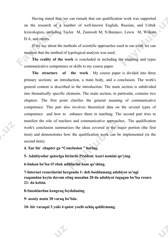 g the meaning and types communicative competence or skills to my course paper. the structure of the work . my course paper is divided into three primary sections: an introduction, a main body, and a conclusion. the work's general content is described in the introduction. the main section is subdivided into thematically specific elements. the main section, in particular, contains two chapters. the first point clarifies the general meaning of communicative competence. this part also involves theoretical data on the several types of competence and how to enhance them in teaching. the second part tries to manifest the role of teachers and communicative approaches.. the qualification work's conclusion summarizes the ideas covered in the major portion (the first item) and demonstrates how the qualification work can be implemented (in the second item). 4. xar bir chapter ga “conclusion ” bering. 5- adabiyotlar qatoriga birinchi prsident asari nomini qo’ying 6-imkon bo’lsa …