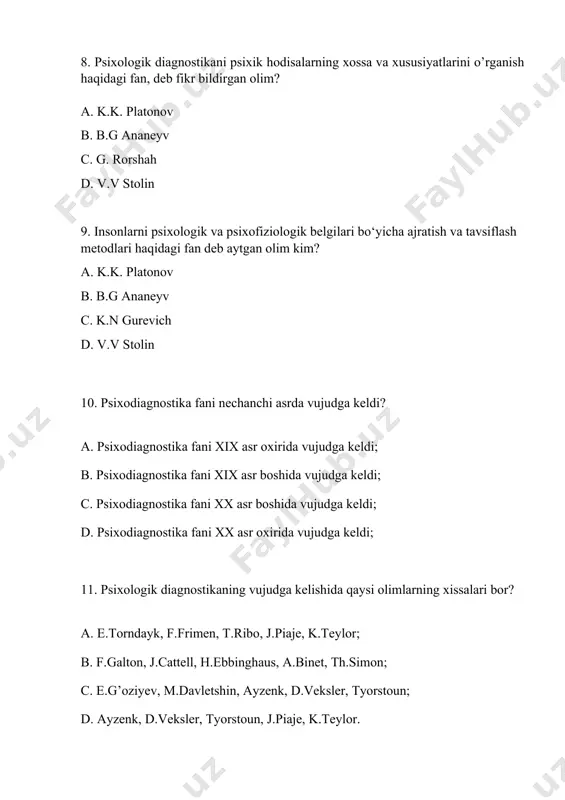iagnostika fani xix asr boshida vujudga keldi; c. psixodiagnostika fani xx asr boshida vujudga keldi; d. psixodiagnostika fani xx asr oxirida vujudga keldi; 11. psixologik diagnostikaning vujudga kelishida qaysi olimlarning xissalari bor? a. e.torndayk, f.frimen, t.ribo, j.piaje, k.teylor; b. f.galton, j.cattell, h.ebbinghaus, a.binet, th.simon; c. e.g’oziyev, m.davletshin, ayzenk, d.veksler, tyorstoun; d. ayzenk, d.veksler, tyorstoun, j.piaje, k.teylor. 12. psixologik diagnostika fan sifatida nechanchi yilda shakllandi? a. psixologik diagnostika fan sifatida 1820-yillarda keng shakllana bordi; b. psixologik diagnostika fan sifatida 1926-yillarda keng shakllana bordi; c. psixologik diagnostika fan sifatida 1930-yillarda keng shakllana bordi; d.psixologik diagnostika fan sifatida 1920-yillarda keng shakllana bordi. 13. respublikamizda psixodiagnostikaning rivojlanishiga hissa qo‘shgan olimlar kimlar? a. m.g.davletshin, b.r.qodirov, g‘b.shoumarov; e.g‘g‘oziyev b. v.a.tokareva, r.z.gaynutdinov, v.m.karimova; c. sh.a.do‘stmuhammedova, e.n.sattorov, g.to‘laganova; d. barcha javoblar to‘g‘ri. 14.psixologik diagnoz qo‘yishning umumiy sharoitlariga aloqador asosiy mezonlar berilgan qatorni aniqlang? a.psixologik diagnoz insonga xos bo‘lgan maxsus hodisa va xususiyatlarni ochib beradi; b. har qanday diagnoz …
