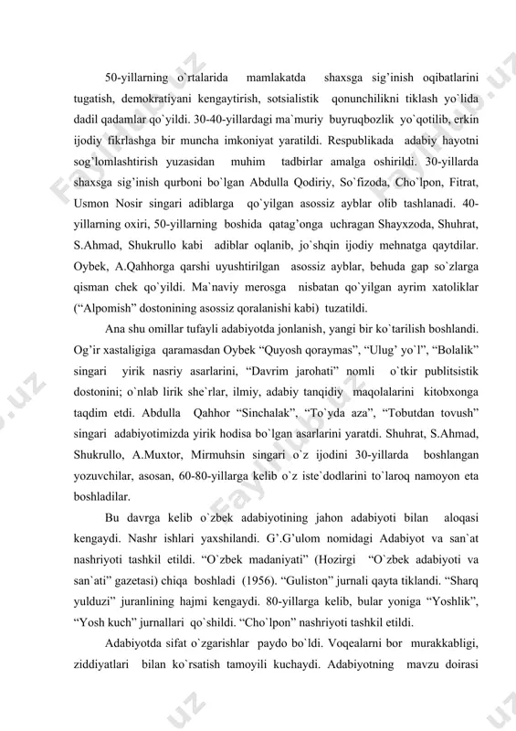 abiyotining jahon adabiyoti bilan aloqasi kengaydi. nashr ishlari yaxshilandi. g’.g’ulom nomidagi adabiyot va san`at nashriyoti tashkil etildi. “o`zbek madaniyati” (hozirgi “o`zbek adabiyoti va san`ati” gazetasi) chiqa boshladi (1956). “guliston” jurnali qayta tiklandi. “sharq yulduzi” juranlining hajmi kengaydi. 80-yillarga kelib, bular yoniga “yoshlik”, “yosh kuch” jurnallari qo`shildi. “cho`lpon” nashriyoti tashkil etildi. adabiyotda sifat o`zgarishlar paydo bo`ldi. voqealarni bor murakkabligi, ziddiyatlari bilan ko`rsatish tamoyili kuchaydi. adabiyotning mavzu doirasi kengaydi. vatan urushi va urushdan keyingi davr haqiqatini, shaxsga sig’inish tufayli kishilarimiz boshiga tushgan kulfatlarni ifodalashga yo`l ochildi. zamonaviy mavzulardagi asarlarda real hayot muammolari dadilroq o`rtaga qo`yiladigan bo`lib qoldi. adabiyotda inson shaxsiga, uning ruhiy olamiga qiziqish, yurakdagi dardu tashvishlariga hamdardlik kuchaydi. a.qahhorning “sinchalak”, “dahshat”, “tobutdan tovush”, shayxzodaning “mirzo ulug’bek”, mirtemirning “surat”, p.qodirovning “uch ildiz”, “qora ko`zlar”, s.ahmadning “ufq”, shuhratning “oltin zanglamas”, a.muxtorning “tug’ilish”, “davr mening taqdirimda”, o.yoqubovning “muqaddas”, “bir feleton qissasi”, mirmuhsinning “iskandariya ko`rfazi”, “oq marmar” asarlarida, oybek, m.shayxzoda, zulfiya, mirtemir, s.zunnunova lirikasida bunday …