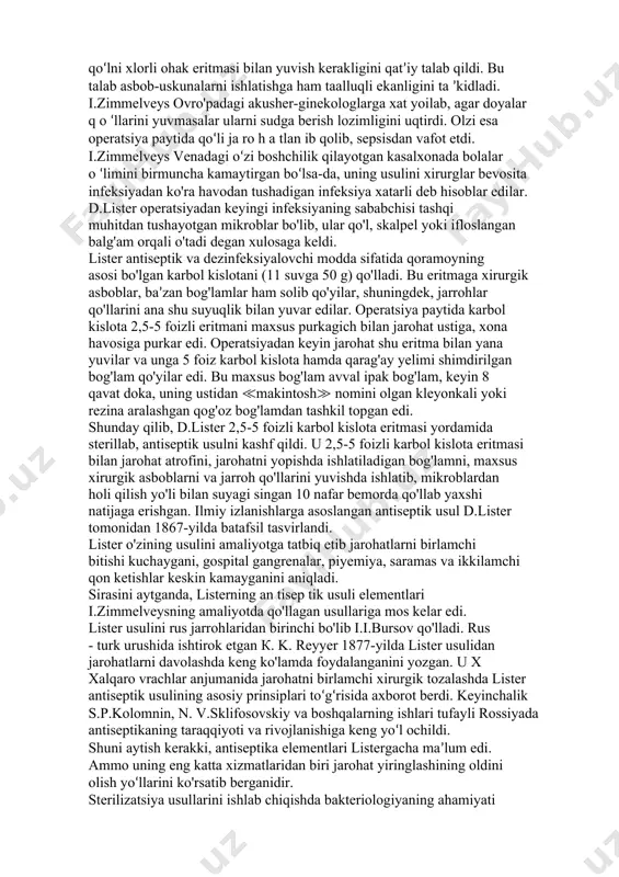 h xirurgiyani boshqa yo'nalishga olib boradi≫, deb yozgan edi. venger akusher-ginekologi i.zimmelveys (vena) 1847-yiida akusherning iflos qo'li ko'zi yoriyotgan homilador ayolni og'ir oqibatlarga olib kelishini tushunib yetdi va antiseptika usullariga yondashib ish tuta boshladi. u q o 'ln i, asboblarni, tu g 'ru q yo'llarini, shuningdek tug'ruqda kerak bo'ladigan hamma narsalarni xlorli ohak eritmasi bilan dezinfeksiya qiladigan bo'ldi. u homilador ayollarda uchrab turadigan, tug'ishdan keyin ro'y beradigan sepsisni kamaytirishga erishdi. olim tuqqan ayolning bachadoni katta jarohat ekanligini va uning tez yallig‘lanib, sepsis keltirib chiqarishini tushunib yetgan edi. shunday qilib, i.zimmelveys, d.listerdan 17 yil awal boshlang'ich antiseptikani ochib beradi, yiringlash va chirishning oldini olish uchun doya va vrachlar homilador ayolni tekshirishdan oldin qo‘lni xlorli ohak eritmasi bilan yuvish kerakligini qat’iy talab qildi. bu talab asbob-uskunalarni ishlatishga ham taalluqli ekanligini ta ’kidladi. i.zimmelveys ovro'padagi akusher-ginekologlarga xat yoilab, agar doyalar q o ‘llarini yuvmasalar ularni sudga berish lozimligini uqtirdi. olzi esa operatsiya paytida …