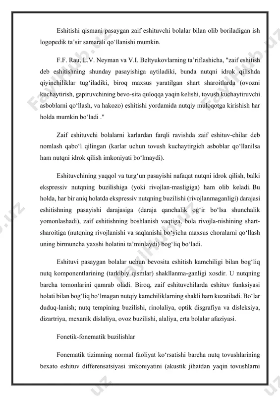 iq bо‘lmagan nutqiy kamchiliklarning shakli ham kuzatiladi. bо‘lar duduq-lanish; nutq tempining buzilishi, rinolaliya, optik disgrafiya va disleksiya, dizartriya, mexanik dislaliya, ovoz buzilishi, alaliya, erta bolalar afaziyasi. fonetik-fonematik buzilishlar fonematik tizimning normal faoliyat kо‘rsatishi barcha nutq tovushlarining bexato eshituv differensatsiyasi imkoniyatini (akustik jihatdan yaqin tovushlarni qо‘shganda ham) va ularning tо‘g‘ri talaffuzini kо‘zda tutadi. fonetik tizim holatini harakterlovchi bu ikki tomon, erta paydo bо‘lgan zaif eshitishda normal shakllana olmaydi. zaif eshituvchilarda nutq tovushlarini eshitish differensatsiyasi, eng avvalo, ular tomonidan idrok qilinuvchi tovushlar chastotasi diapazonining chegaralanganligidan aziyat chekadi. bundan tashqari, bolalarda nutq-eshituv analizatorining markaziy bо‘limida analitik-sintetik faoliyatning ikkilamchi rivojlanmasligi kuzatiladi. bu eshituv ta’sirlovchilarining periferiyasidan kelib tushuvchi "sifatsizlik"dan kelib chiqadi (tovushlarni eshitib idrok qilishning butunlay yо‘qligi yoki ularning barcha formantlarini ham idrok qilmaslik). birinchi darajadagi zaif eshituvchi bolalar quloq suprasi yaqinida, odatdagi suhbat balandligidagi ovozda talaffuz qilingan 75% kо‘p bо‘lmagan undoshlarni farqlaydilar. bunda quloqdan 0,5 m. masofadagi uzoqlikda undoshlarni farqlash 60% gacha pasayadi, 2m. …