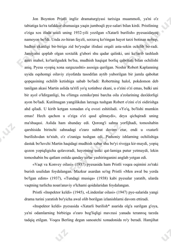 da bo'lgan edim» (1937), «tundagi musiqa» (1938) kabi pyesalar yaratib, ularda vaqtning turlicha noan'anaviy o'lchami qoidalaridan foydalangan. pristli «inspektor keldi» (1945), «lindenlar oilasi» (1947) pye-salarida yangi drama turini yaratish bo'yicha awal olib borilgan izlanishlarni davom ettiradi. «inspektor keldi» pyesasida «xatarli burilish* asarida olg'a surilgan g'oya, ya'ni odamlarning birbiriga o'zaro bog'liqligi mavzusi yanada teranroq tarzda tadqiq etilgan. voqea berling degan sanoatchi xonadonida ro'y beradi. hamjihat bu xonadonda berlingning qizi sheylaning nikoh to'yiga tayyorgarlik ko'rilmoqda; o'zini o'zi nobud qilgan yeva smit degan qizning ishini tekshirish uchun politsiya inspektori kirib keladi. tekshirish qizning o'limida barcha oila a'zolarining aybi borligini ko'rsatadi. berling qizni o'z fabrikasidan ishdan bo'shatgan, uning qizi otasining ortidan yeva-ning do'kondan haydalishiga erishadi, yigiti yevaning nomusini toptaydi va tashlab ketadi, onasi qiz ehson tashkilotiga yordam so'rab kelganda, uni yordam olishdan mahrum etadi. oiladoshlar-ning birortasi qo'yilgan aybni rad etolmaydi. lekin ular faqat yevaning o'ziga yomonlik qildilarmi? ular kasalxonalarga qarshiliklarini o'z rasamadi bilan ifodalashga …