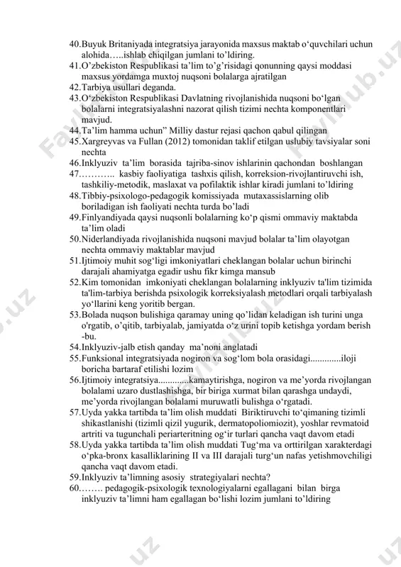 tartibda "inklyuziv ta’lim" tashkil etildi. 36. surxondaryo viloyati termiz shahridagi "imkon" markazida necha nafardan ortiq, rivojlanishida turli nuqsonli bo‘lgan bolalar inklyuziv ta’limga jalb etilgan. 37. vazirlar maxkamasining 2010- yil 18- iyundagi nechinchi-son "davlat maxsus maktabgacha ta’lim muassasalarining faoliyatini takomillashtirish chora-tadbirlari to‘g‘risida" qarori qabul qilingan. 38. angliyada barcha o‘quvchilarning ta’limga ehtiyojlarini qondirish uchun sinf bilan ishlaydigan kim mas’uldir. 39. xitoyda rivojlanishida nuqsoni bor bolalar integratsiyasi ta’lim tizimida va pedagogik institutlarda qanday maxsus ta’lim kursi uchun o‘quv dasturi ishlab chiqilgan. 40. buyuk britaniyada integratsiya jarayonida maxsus maktab o‘quvchilari uchun alohida…..ishlab chiqilgan jumlani to’ldiring. 41. o’zbekiston respublikasi ta’lim to’g’risidagi qonunning qaysi moddasi maxsus yordamga muxtoj nuqsoni bolalarga ajratilgan 42. tarbiya usullari deganda. 43. o‘zbekiston respublikasi davlatning rivojlanishida nuqsoni bo‘lgan bolalarni integratsiyalashni nazorat qilish tizimi nechta komponentlari mavjud. 44. ta’lim hamma uchun” milliy dastur rejasi qachon qabul qilingan 45. xargreyvas va fullan (2012) tomonidan taklif etilgan uslubiy tavsiyalar soni nechta 46. inklyuziv ta’lim borasida …