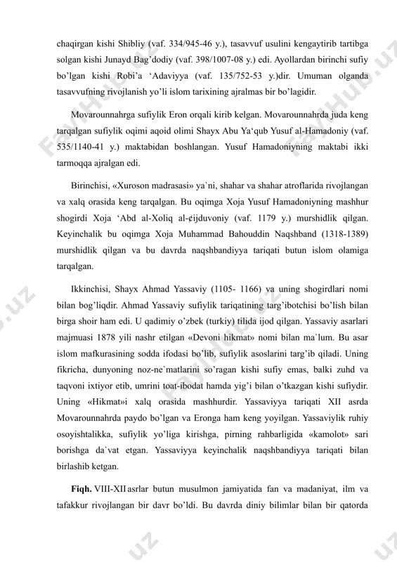 y.), tasavvuf usuliga birinchi marta sharh bergan kishi imom molikning shogirdi bo’lmish zunnuni misriy (vaf. 256/869-70 y.), minbardan turib birinchi marotaba tasavvufga chaqirgan kishi shibliy (vaf. 334/945-46 y.), tasavvuf usulini kengaytirib tartibga solgan kishi junayd bag’dodiy (vaf. 398/1007-08 y.) edi. ayollardan birinchi sufiy bo’lgan kishi robi’a ‘adaviyya (vaf. 135/752-53 y.)dir. umuman olganda tasavvufning rivojlanish yo’li islom tarixining ajralmas bir bo’lagidir. movarounnahrga sufiylik eron orqali kirib kelgan. movarounnahrda juda keng tarqalgan sufiylik oqimi aqoid olimi shayx abu ya‘qub yusuf al-hamadoniy (vaf. 535/1140-41 y.) maktabidan boshlangan. yusuf hamadoniyning maktabi ikki tarmoqqa ajralgan edi. birinchisi, «xuroson madrasasi» ya`ni, shahar va shahar atroflarida rivojlangan va xalq orasida keng tarqalgan. bu oqimga xoja yusuf hamadoniyning mashhur shogirdi xoja ‘abd al-xoliq al-¢ijduvoniy (vaf. 1179 y.) murshidlik qilgan. keyinchalik bu oqimga xoja muhammad bahouddin naqshband (1318-1389) murshidlik qilgan va bu davrda naqshbandiyya tariqati butun islom olamiga tarqalgan. ikkinchisi, shayx ahmad yassaviy (1105- 1166) va uning shogirdlari nomi …