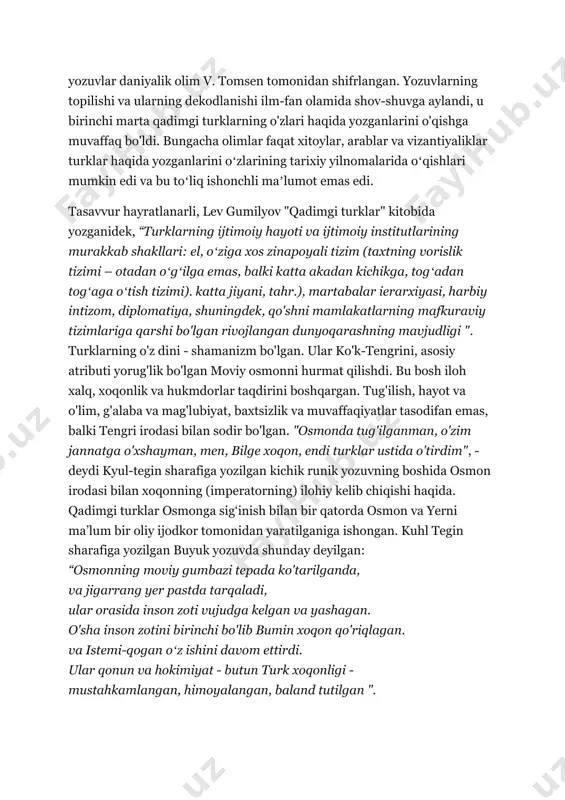 uning uchun ularga oʻrxon matnlari nomi berilgan), uchinchisini e.n.bator kashf etgan. 1893 yilda yozuvlar daniyalik olim v. tomsen tomonidan shifrlangan. yozuvlarning topilishi va ularning dekodlanishi ilm-fan olamida shov-shuvga aylandi, u birinchi marta qadimgi turklarning o'zlari haqida yozganlarini o'qishga muvaffaq bo'ldi. bungacha olimlar faqat xitoylar, arablar va vizantiyaliklar turklar haqida yozganlarini oʻzlarining tarixiy yilnomalarida oʻqishlari mumkin edi va bu toʻliq ishonchli maʼlumot emas edi. tasavvur hayratlanarli, lev gumilyov "qadimgi turklar" kitobida yozganidek, “turklarning ijtimoiy hayoti va ijtimoiy institutlarining murakkab shakllari: el, oʻziga xos zinapoyali tizim (taxtning vorislik tizimi – otadan oʻgʻilga emas, balki katta akadan kichikga, togʻadan togʻaga oʻtish tizimi). katta jiyani, tahr.), martabalar ierarxiyasi, harbiy intizom, diplomatiya, shuningdek, qo'shni mamlakatlarning mafkuraviy tizimlariga qarshi bo'lgan rivojlangan dunyoqarashning mavjudligi ". turklarning o'z dini - shamanizm bo'lgan. ular ko'k-tengrini, asosiy atributi yorug'lik bo'lgan moviy osmonni hurmat qilishdi. bu bosh iloh xalq, xoqonlik va hukmdorlar taqdirini boshqargan. tug'ilish, hayot va o'lim, g'alaba va mag'lubiyat, …