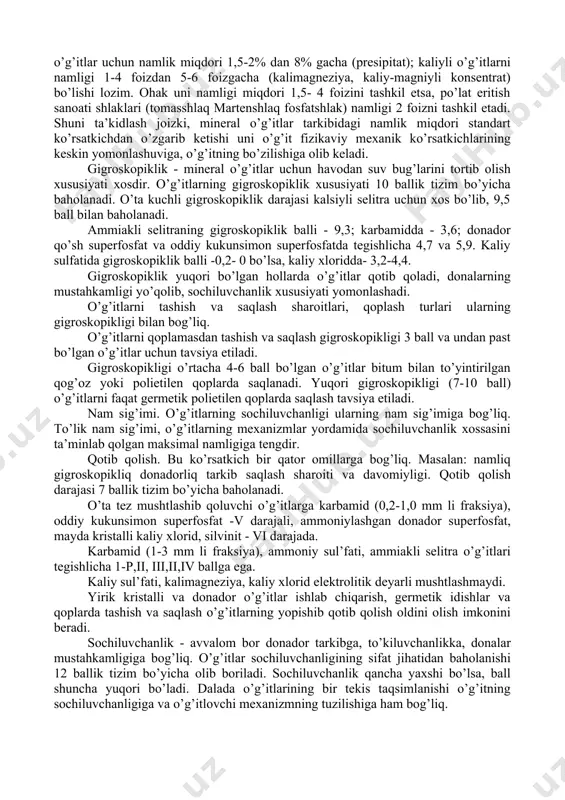 alab etiladi. ushbu xususiyatlarga: 1.suvda eruvchanliq 2. gigroskopikliq 3.qotib qolish 4.to’liq nam sig’imi 5.sochiluvchanliq 6.granulometrik tarkib 7.granulalarning mustahkamligi misol bo’ladi. saqlash davomida o’g’itlar sifatini bo’zilmasligi uchun ularni uyumda saqlash 1. balandligi, 2. tabiiy nishablik burchagi, 3. qatlam va fraksiyalarga ajralish darajasi, 4. qovushqoqligi kabi xususiyatlarini ham bilishimiz zarur. o’g’itlarni saqlash davomida uning olovga va portlash xavfliligi, erkin kislotaligi, ammiak ajratishi, oson eruvchan shakldan qiyin eriydigan shaklga o’tishi retrogradasiya xossalarini ham bilish talab etiladi. namligi - o’g’it namligi davlat standarti va texnik sharoitlari ko’rsatkichlaridan yuqori bo’lmasligi kerak masalan, ammoniyli azotli o’g’itlarni namligi 0,2-0,6% dan ammoniyli nitratli va amidli azotli o’g’itlarda 0,2-0,3%, nitratli o’g’itlarda 1,0-2,0%, kalsiyli selitrada esa 14,0% dan oshmasligi lozim. suvda eruvchan fosforli o’g’itlar uchun namlikni maksimal miqdori 3-5% ni tashkil etadi, apatitdan olingan oddiy kukunsimon superfosfat bundan mustasno, undagi namlik miqdori 12% dan oshmasligi lozim, suvda erimaydigan fosforli o’g’itlar uchun namlik miqdori 1,5-2% dan 8% gacha (presipitat); kaliyli o’g’itlarni …