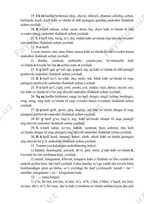 ; 2) jurnal, projektor; gijda, ajdar; garaj, tiraj kabi o‘zlashma so‘zlarda til oldi jarangli sirg‘aluvchi undoshni ifodalash uchun yoziladi. 19. ch ch harflar birikmasi choy, chevar, chiroyli, chaman; achchiq, uchun, bichiqchi; kuch, kech kabi so‘zlarda til oldi jarangsiz qorishiq undoshni ifodalash uchun yoziladi. 20. r r harfi rahmat, rohat, orom, doira, bor, diyor kabi so‘zlarda til oldi ovozdor titroq, undoshni ifodalash uchun yoziladi. 21. l l harfi lola, loyiq, la’l, iloj, mahal kabi so‘zlarda sirg‘aluvchi ovozdor yon undoshni ifodalash uchun yoziladi. 22. n n harfi: 1) non, nomus; ona, tana; bilan, tomon kabi so‘zlarda til oldi ovozdor burun undoshini ifodalash uchun yoziladi; 2) shanba, yonbosh, jonbozlik; yonma-yon, ko‘rinmaslik kabi so‘zlarda n tovushi ba’zan m aytilsa xam, n yoziladi. 23. g g harfi: gul, go‘zal; ega, gugurt; teg, eg kabi so‘zlarda til oldi jarangli portlovchi undoshni ifodalash uchun yoziladi. 24. k k harfi ko‘l, ko‘ylak; uka, moki; tok, bilak kabi so‘zlarda …