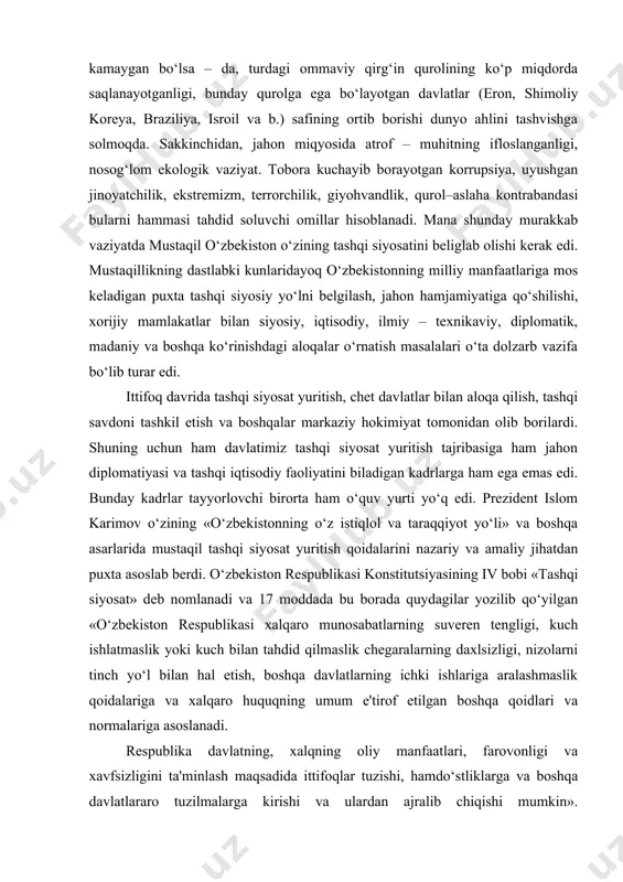 berdi. o‘zbekiston respublikasi konstitutsiyasining iv bobi «tashqi siyosat» deb nomlanadi va 17 moddada bu borada quydagilar yozilib qo‘yilgan «o‘zbekiston respublikasi xalqaro munosabatlarning suveren tengligi, kuch ishlatmaslik yoki kuch bilan tahdid qilmaslik chegaralarning daxlsizligi, nizolarni tinch yo‘l bilan hal etish, boshqa davlatlarning ichki ishlariga aralashmaslik qoidalariga va xalqaro huquqning umum e'tirof etilgan boshqa qoidlari va normalariga asoslanadi. respublika davlatning, xalqning oliy manfaatlari, farovonligi va xavfsizligini ta'minlash maqsadida ittifoqlar tuzishi, hamdo‘stliklarga va boshqa davlatlararo tuzilmalarga kirishi va ulardan ajralib chiqishi mumkin». o‘zbekistonni xalqaro huquq sub'ekti sifatida belgilaydigan, respublikaning tashqi siyosiy va tashqi iqtisodiy aloqalarini tartibga soladigan qonunlar qabul qilindi. «o‘zbekiston respublikasi tashqi siyosiy faoliyatining asosiy prinsiplari to‘g‘risida» gi, «xorijiy investorlar va investitsiyalarga kafolat berish to‘g‘risida» gi va boshqa qonunlar hamda normativ xujjatlar ana shular jumlasidandir. bularning barchasi faol va keng ko‘lamli hamkorlik uchun huquqiy kafolat yaratib berdi. xalqaro huquq normalarining ichki qonunlardan ustunligi respublika qonunchilik faoliyatida o‘z ifodasini topmoqda. birinchisidan, respublika qonunlari …