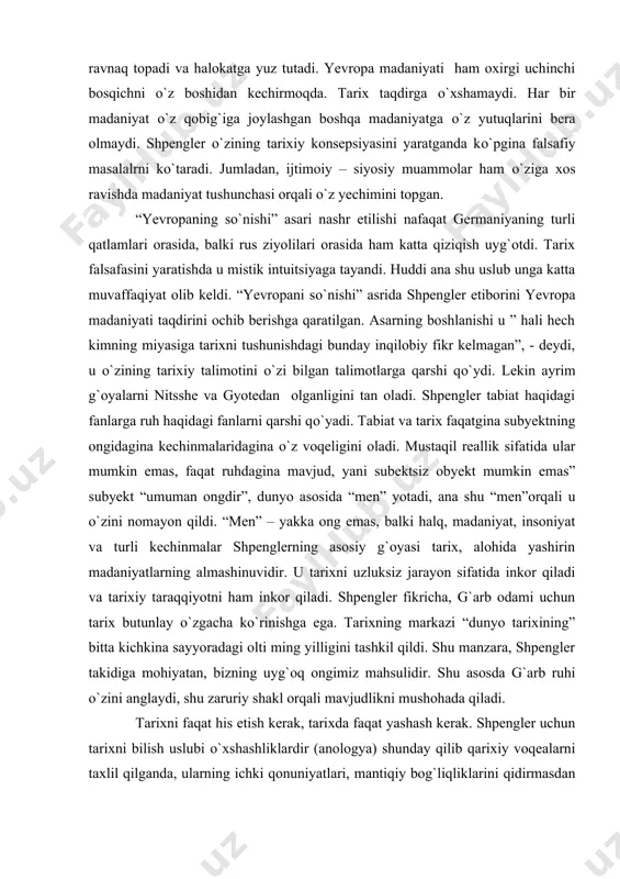 adi va tarixiy taraqqiyotni ham inkor qiladi. shpengler fikricha, g`arb odami uchun tarix butunlay о`zgacha kо`rinishga ega. tarixning markazi “dunyo tarixining” bitta kichkina sayyoradagi olti ming yilligini tashkil qildi. shu manzara, shpengler takidiga mohiyatan, bizning uyg`oq ongimiz mahsulidir. shu asosda g`arb ruhi о`zini anglaydi, shu zaruriy shakl orqali mavjudlikni mushohada qiladi. tarixni faqat his etish kerak, tarixda faqat yashash kerak. shpengler uchun tarixni bilish uslubi о`xshashliklardir (anologya) shunday qilib qarixiy voqealarni taxlil qilganda, ularning ichki qonuniyatlari, mantiqiy bog`liqliklarini qidirmasdan balki, о`xshashlikni paralellarini topishga xarakat qilish ana shu asosda tarixni yaratish kerak. shpenglerning fikricha uni “hayot falsafasi” namoyandalariga yaqinlashtiradi, lekin shu bilan bir qatorda farqi xam bordir, yani tabiat bilan tarix ziddiyati ularning obyektlarida emas, balki bilish uslublarida farqlanadi. “tabiat va tarix – deb yozadi shpengler – mana shu ikki qarama – qarshi uslub, о`ziga borliqni tartibga solishga urinadi. agar xar bir vujudga kelayotgan jarayonni mavjudlik nuqtai nazaridan kо`radigan bо`lsak, borliq …