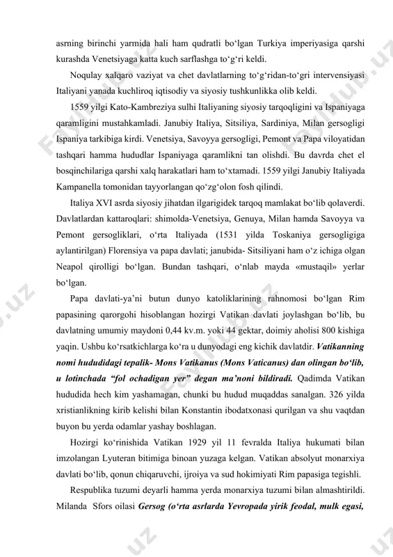 , chunki bu hudud muqaddas sanalgan. 326 yilda xristianlikning kirib kelishi bilan konstantin ibodatxonasi qurilgan va shu vaqtdan buyon bu yerda odamlar yashay boshlagan. hozirgi kо‘rinishida vatikan 1929 yil 11 fevralda italiya hukumati bilan imzolangan lyuteran bitimiga binoan yuzaga kelgan. vatikan absolyut monarxiya davlati bо‘lib, qonun chiqaruvchi, ijroiya va sud hokimiyati rim papasiga tegishli. respublika tuzumi deyarli hamma yerda monarxiya tuzumi bilan almashtirildi. milanda sfors oilasi gersog (о‘rta asrlarda yevropada yirik feodal, mulk egasi, о‘rta asr oxirlaridan dvoryanlik unvonlaridan biri) unvonini oldi. florensiyada medichilar avlodi toskaniya gersoglari unvoniga ega bо‘ldi. papa viloyatida papalar mutlaq monarxga aylanib, ular о‘z chegaralarini kengaytirish uchun mumkin bо‘lgan hamma vositalarni ishga soldilar. aleksandr vi borjia (1492—1503), yuliy ii (1503—1513) va lev x medichi (1513—1521) degan papalar о‘zlarining dabdabali hayotlari, harbiy va diplomatiya sohasida yurgizgan murakkab siyosatlari, italyan dinastiyalari bilan nasabiy aloqalariga qaraganda yepiskoplardan kо‘ra kо‘proq dunyoviy hokim edilar. italiya urushlari tufayli ispaniya va portugaliya bilan …