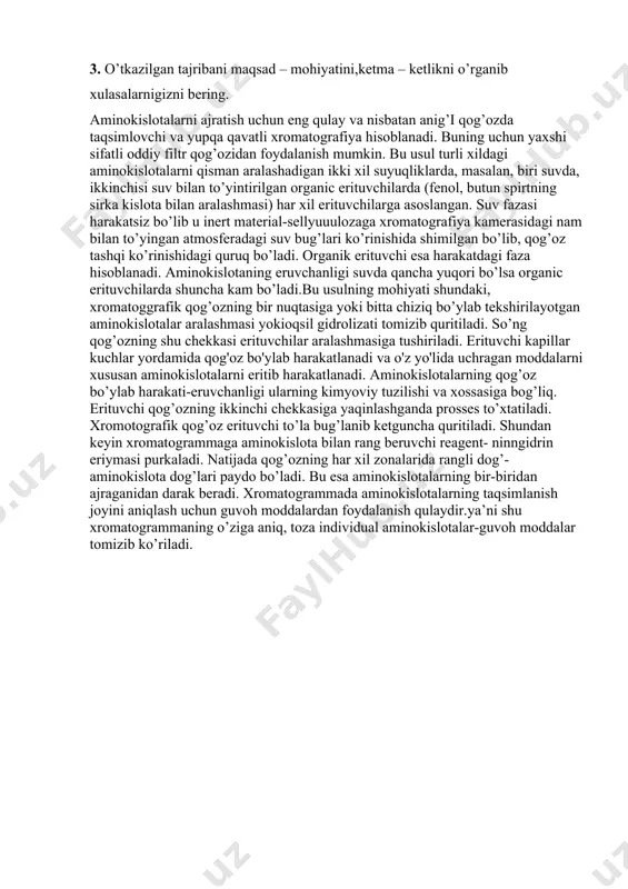 nfiguratsiyalari mavjud. 3. o’tkazilgan tajribani maqsad – mohiyatini,ketma – ketlikni o’rganib xulasalarnigizni bering. aminokislotalarni ajratish uchun eng qulay va nisbatan anig’i qog’ozda taqsimlovchi va yupqa qavatli xromatografiya hisoblanadi. buning uchun yaxshi sifatli oddiy filtr qog’ozidan foydalanish mumkin. bu usul turli xildagi aminokislotalarni qisman aralashadigan ikki xil suyuqliklarda, masalan, biri suvda, ikkinchisi suv bilan to’yintirilgan organic erituvchilarda (fenol, butun spirtning sirka kislota bilan aralashmasi) har xil erituvchilarga asoslangan. suv fazasi harakatsiz bo’lib u inert material-sellyuuulozaga xromatografiya kamerasidagi nam bilan to’yingan atmosferadagi suv bug’lari ko’rinishida shimilgan bo’lib, qog’oz tashqi ko’rinishidagi quruq bo’ladi. organik erituvchi esa harakatdagi faza hisoblanadi. aminokislotaning eruvchanligi suvda qancha yuqori bo’lsa organic erituvchilarda shuncha kam bo’ladi.bu usulning mohiyati shundaki, xromatoggrafik qog’ozning bir nuqtasiga yoki bitta chiziq bo’ylab tekshirilayotgan aminokislotalar aralashmasi yokioqsil gidrolizati tomizib quritiladi. so’ng qog’ozning shu chekkasi erituvchilar aralashmasiga tushiriladi. erituvchi kapillar kuchlar yordamida qog'oz bo'ylab harakatlanadi va o'z yo'lida uchragan moddalarni xususan aminokislotalarni eritib harakatlanadi. aminokislotalarning qog’oz …