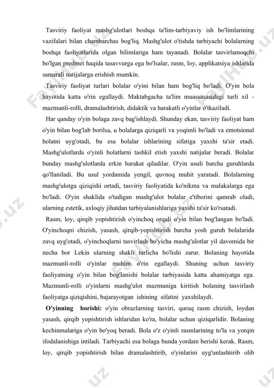 stavval rasm, loy qirqib yopishtirish mashg'ulotlarining o'zaro bog'liqligini ta'minlash zarur. bu bolalarning estetik tarbiyasiga katta ta'sir ko'rsatadi. bolalarning tasviriy faoliyatlarini rivojlantirish vazifalari tasviriy faoliyat mashg'ulotlari boshqa ta'lim-tarbiyaviy ish bo'limlarining vazifalari bilan chambarchas bog'liq. mashg'ulot o'tishda tarbiyachi bolalarning boshqa faoliyatlarida olgan bilimlariga ham tayanadi. bolalar tasvirlamoqchi bo'lgan predmet haqida tasavvurga ega bo'lsalar, rasm, loy, applikatsiya ishlarida samarali natijalarga erishish mumkin. tasviriy faoliyat turlari bolalar o'yini bilan ham bog'liq bo'ladi. o'yin bola hayotida katta o'rin egallaydi. maktabgacha ta'lim muassasasidagi turli xil - mazmunli-rolli, dramalashtirish, didaktik va harakatli o'yinlar o'tkaziladi. har qanday o'yin bolaga zavq bag'ishlaydi. shunday ekan, tasviriy faoliyat ham o'yin bilan bog'lab borilsa, u bolalarga qiziqarli va yoqimli bo'ladi va emotsional holatni uyg'otadi, bu esa bolalar ishlarining sifatiga yaxshi ta'sir etadi. mashg'ulotlarda o'yinli holatlarni tashkil etish yaxshi natijalar beradi. bolalar bunday mashg'ulotlarda erkin harakat qiladilar. o'yin usuli barcha guruhlarda qo'llaniladi. bu usul yordamida yengil, quvnoq muhit yaratadi. bolalarning mashg'ulotga qiziqishi ortadi, …