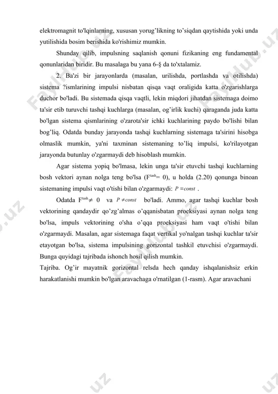 bo'lishini nazarda tutish kerak. buning ko'rgazmali ravishda tasdiqlanishini elektromagnit to'lqinlarning, xususan yorug’likning to’siqdan qaytishida yoki unda yutilishida bosim berishida ko'rishimiz mumkin. shunday qilib, impulsning saqlanish qonuni fizikaning eng fundamental qonunlaridan biridir. bu masalaga bu yana 6-§ da to'xtalamiz. 2. ba'zi bir jarayonlarda (masalan, urilishda, portlashda va otilishda) sistema ?ismlarining impulsi nisbatan qisqa vaqt oraligida katta o'zgarishlarga duchor bo'ladi. bu sistemada qisqa vaqtli, lekin miqdori jihatdan sistemaga doimo ta'sir etib turuvchi tashqi kuchlarga (masalan, og’irlik kuchi) qaraganda juda katta bo'lgan sistema qismlarining o'zarota'sir ichki kuchlarining paydo bo'lishi bilan bog’liq. odatda bunday jarayonda tashqi kuchlarning sistemaga ta'sirini hisobga olmaslik mumkin, ya'ni taxminan sistemaning to’liq impulsi, ko'rilayotgan jarayonda butunlay o'zgarmaydi deb hisoblash mumkin. agar sistema yopiq bo'lmasa, lekin unga ta'sir etuvchi tashqi kuchlarning bosh vektori aynan nolga teng bo'lsa (ftash= 0), u holda (2.20) qonunga binoan sistemaning impulsi vaqt o'tishi bilan o'zgarmaydi: . odatda ftash( 0 va bo'ladi. ammo, agar tashqi kuchlar bosh …