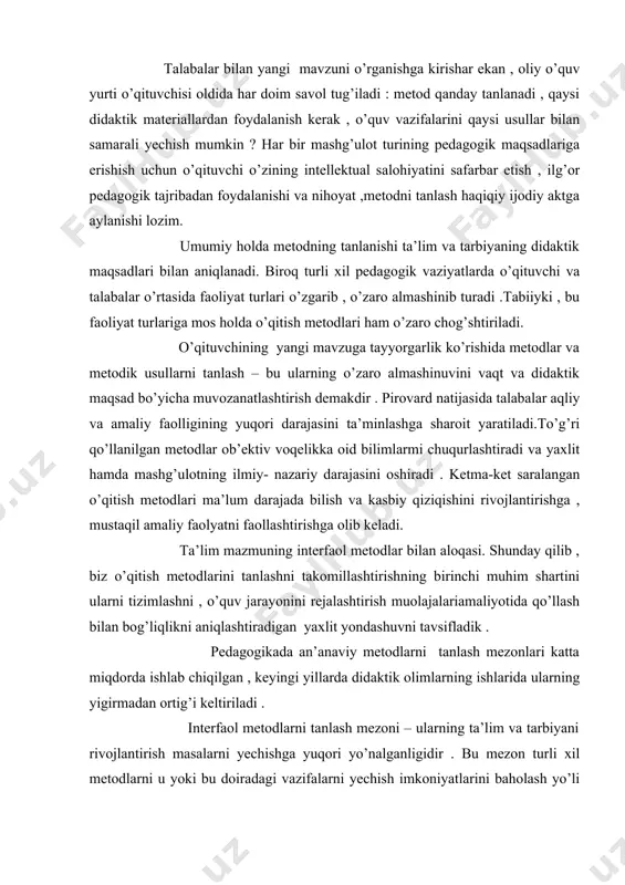 lari katta miqdorda ishlab chiqilgan , keyingi yillarda didaktik olimlarning ishlarida ularning yigirmadan ortig’i keltiriladi . interfaol metodlarni tanlash mezoni – ularning ta’lim va tarbiyani rivojlantirish masalarni yechishga yuqori yo’nalganligidir . bu mezon turli xil metodlarni u yoki bu doiradagi vazifalarni yechish imkoniyatlarini baholash yo’li bilan joriy etiladi , chunki ijtimoiy tajriba elementlarini o’zlashtirishda ularning imkoniyatlari turlichadir . interfaol metodlarni tanlashning navbatdagi mezoni ularning ta’lim mazmuni xususiyatiga mos kelishdir. metod mazmuni harakatlanish qismi sifatida ham aniqlanadi . shu bousdan bu mezonning hisobga olinishi shubhasiz . bir metod yordamida mavzu mazmuni to’laroq ochib berilsa , boshqasi uni ijobiy o’zlashtirishga imkon tug’diradi . interfaol metodlarning tanlashning yana bir mezoni ularning talabalar o’quv imkoniyatlariga to’liq mos kelishi , ya’ni samarali o’quv faoliyati uchun ichki va tashqi shart- sharoitlarining birligini ta’minlashdir . interfaol o’qitish metodlaridan foydalanishda pedagogning xususiy imkoniyatlariga mos kelishi lozim.bu pedagogning o’qitish metodlari nazariyasi va amaliyoti bilan o’qitsh jarayoning qonuniyatlari bilan bilish …