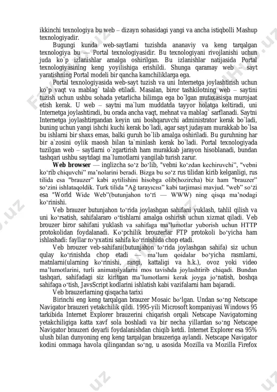 matidir.  shunday qilib, internet tarmog‗iga ulangan kompyuterlar soni yil sayin oshib bormoqda. 3.web-dizayn va brauzerlar axborot texnologiyalari va internet rivoj topib borayotgan bugungi kunda ulardagi axborot hajmi ham axborotlarni boshqarish strukturalari ham ancha murakkablashdi. butun dunyo ―axborot omboriga‖ aylangan internetda har soniyada minglab yangi web-sahifalar va web-saytlar paydo bo`lmoqda. har bir web-sayt o`zining ma`lumotlar hajmi, tuzilish strukturasi va dizayniga egadir. bunday saytlarni tuzishda turli usullar mavjud bo`lib ular o`zlarining imkoniyatlari va qulayliklari bilan boshqalaridan ajralib turadi. bugungi kunda web – saytlarni tuzish va kontentlarni boshqarishda ikki usulni alohida takidlab o`tish mumkin. ulardan biri hozirda judayam ommalashgan portal texnologiyasi, ikkinchi texnologiya bu web – dizayn sohasidagi yangi va ancha istiqbolli mashup texnologiyadir. bugungi kunda web-saytlarni tuzishda ananaviy va keng tarqalgan texnologiya bu — portal texnologiyasidir. bu texnologiyani rivojlanishi uchun juda ko`p izlanishlar amalga oshirilgan. bu izlanishlar natijasida portal texnologiyasining keng yoyilishiga erishildi. shunga qaramay web – sayt yaratishning portal modeli …