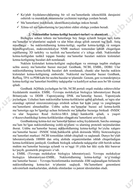 alari ma’lumotlar ombori vazifasini bajaradi. · ma’lumotlar bazasi ma’lumotlarni saqlash va boshqarish uchun turli xil qidirish mezonlari orqali ma’lumotni osongina olish va foydalanish imkonini beradi. · ikkilamchi ma’lumotlar bazalari so‘nggi o‘n yil ichida biologiya sohalarining ma’lumotlar kutubxonasiga aylandi va tadqiqotchilar tomonidan o‘rganilgan har qanday gen yoki gen mahsuloti to‘g‘risida juda ko‘p ma’lumot olish imkonini beradi. · ko‘plab foydalanuvchilarning bir xil ma’lumotlarda ishonchlilik darajasini oshirish va murakkab muammolar yechimini topishga yordam beradi. · ma’lumotlarni indekslash, identifikatsiyalashga imkon beradi. · xilma-xil ma’lumotlarning ko‘payishini oldini olishga yordam beradi. 2. nukleotidlar ketma-ketligi bazalari-turlari va ahamiyati. biologiya sohasi tobora ma’lumotlarga boy fanga aylanib borgan sari, katta ma’lumotlar to‘plamlarini saqlash va ular bilan aloqa qilish zarurati tug‘iladi. aniq misollarga – bu nukleotidlarning ketma-ketligi, oqsillar ketma-ketligi va rentgen kristallografiyasi, makromolekulyar nmr markazi tomonidan ishlab chiqarilgan oqsillarning 3d tarkibiy va tuzilish ma’lumotlarini o‘z ichiga oladi. nukleotidlar ketma-ketligidan tashkil topgan bunday ma’lumotlar bazalari nuklein kislotalari ketma-ketligining bazalari deb nomlanadi. …