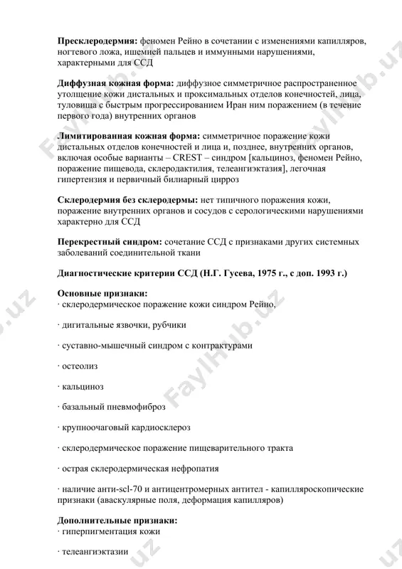 кожи дистальных отделов конечностей и лица и, позднее, внутренних органов, включая особые варианты – crest – синдром [кальциноз, феномен рейно, поражение пищевода, склеродактилия, телеангиэктазия], легочная гипертензия и первичный билиарный цирроз склеродермия без склеродермы: нет типичного поражения кожи, поражение внутренних органов и сосудов с серологическими нарушениями характерно для ссд перекрестный синдром: сочетание ссд с признаками других системных заболеваний соединительной ткани диагностические критерии ссд (н.г. гусева, 1975 г., с доп. 1993 г.) основные признаки: · склеродермическое поражение кожи синдром рейно, · дигитальные язвочки, рубчики · суставно-мышечный синдром с контрактурами · остеолиз · кальциноз · базальный пневмофиброз · крупноочаговый кардиосклероз · склеродермическое поражение пищеварительного тракта · острая склеродермическая нефропатия · наличие анти-sсl-70 и антицентромерных антител - капилляроскопические признаки (аваскулярные поля, деформация капилляров) дополнительные признаки: · гиперпигментация кожи · телеангиэктазии · трофические нарушения · полиартралгии · полимиалгии, полимиозит · полисерозит (чаще адгезивный) · хроническая нефропатия · полиневрит, тригеменит · потеря массы тела (>10 кг) …