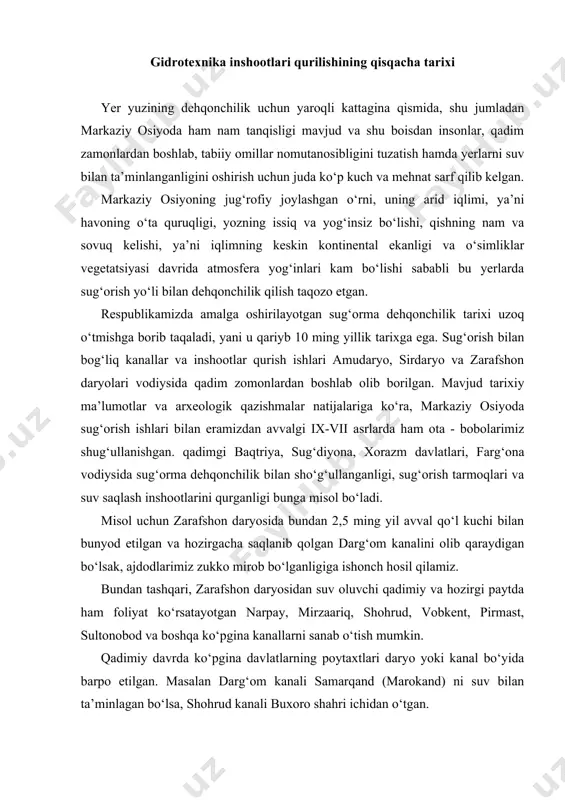 t ko‘rsatayotgan narpay, mirzaariq, shohrud, vobkent, pirmast, sultonobod va boshqa ko‘pgina kanallarni sanab o‘tish mumkin. qadimiy davrda ko‘pgina davlatlarning poytaxtlari daryo yoki kanal bo‘yida barpo etilgan. masalan darg‘om kanali samarqand (marokand) ni suv bilan ta’minlagan bo‘lsa, shohrud kanali buxoro shahri ichidan o‘tgan. olib borilgan arxeologik tadqiqot natijalarilari shuni ko‘rsatdiki, amudaryoning quyi qismida irrigatsiya tarmoqlarini eng rivojlangan davri eramizdan avvalgi vi asrdan to eramizning iii asrlarigacha bo‘lgan vaqtga to‘g‘ri keladi. saqlanib qolgan tarixiy hujjatlarga ko‘ra, xorazm voxasi markaziy osiyoda sug‘orma dehqonchilik bilan sho‘g‘ullanish maqsalila qurilgan eng qadimiy gidrotexnik inshootlar tizimiga ega bo‘lgan hudud hisoblanadi. fikrimizning dalili sifatida amudaryodan xorazmning o‘ng qirg‘og‘idan to sultoniztog‘ balandligigacha bo‘lgan joylarni sug‘orish uchun eramizgacha bo‘lgan birinchi ming yillikning o‘rtalarida qurilgan gauxvar (gavhar) kanalini keltirish mumkin. eramizning i asrlarida sultoniztog‘ yon bag‘irlarini sug‘orish uchun tuproqqal’a kanalidan suv oluvchi kattagina tarmoq qurib bitkaziladi, g‘aznaobod-chermen-yab kanalidan sug‘oriladigan yerlar ko‘lami kengayadi, iiiasrda g‘arbiy qiyot kanali qurib bitkaziladi, iv asrda guldursin …