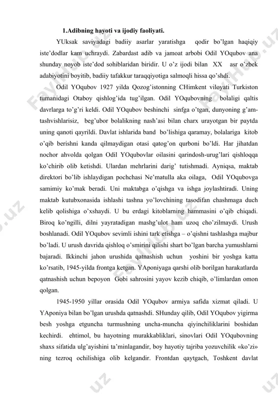 mon qolgan. 1945-1950 yillar orasida odil yoqubov armiya safida xizmat qiladi. u yaponiya bilan bo’lgan urushda qatnashdi. shunday qilib, odil yoqubov yigirma besh yoshga etguncha turmushning uncha-muncha qiyinchiliklarini boshidan kechirdi. ehtimol, bu hayotning murakkabliklari, sinovlari odil yoqubovning shaxs sifatida ulg’ayishini ta’minlagandir, boy hayotiy tajriba yozuvchilik «ko’zi» ning tezroq ochilishiga olib kelgandir. frontdan qaytgach, toshkent davlat universiteti (hozirgi o’zmi)ning filologiya fakulьtetida o’qib, uni imtiyozli diplom bilan tugatgan (1956). o’zbekiston yozuvchilar tashkilotida maslahatchi (1955-1959), «literaturnaya gazeta» da maxsus muxbir (1959-1963, 1967-1970), «o’zbekfilm»da, o’zbekiston kinomatografiya davlat qo’mitasida bosh muharrir (1963-1967), g’ofur g’ulom nomidagi adabiyot va san’at nashriyotida (1970-1982) «o’zbekiston adabiyoti va san’ati» gazetasida bosh muharrir (1982-1987) bo’lib ishlagan. odil yoqubov 1987-yildan 1996-yilgacha o’zbekiston yozuvchilar uyushmasi boshqaruvining raisi bo’lib mehnat qildi. o’zbekiston mustaqillikka erishgach odil yoqubov ijod qilish bilan birga, vazirlar mahkamasi qoshidagi respublika atamashunoslik qo’mitasiga rais, markaziy osiyo xalqlari madaniyati assambleyasining vitseprezidenti sifatida uzoq vaqt samarali ish olib bordi. adib biografiyasiga, hayot tajribasiga …