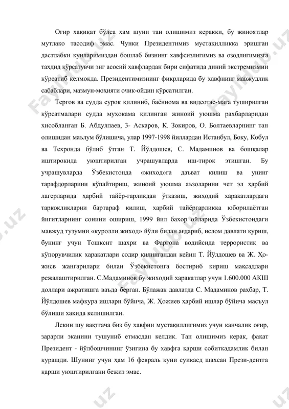 larimizdan boshlab bizning xavfsizligimiz va ozodligimizga taxdid ko'rsatuvchi eng asosiy xavflardan biri sifatida diniy ekstremizmii ko'reatib kelmokda. prezidentimizning fikrlarida bu xavfning mavjudlik sabablari, mazmun-mohiyati ochik-oydin ko'rsatilgan. tergov va sudda surok qilinib, bayonnoma va videotas-maga tushirilgan ko'rsatmalari sudda muhokama qilingan jinoiy uyushma raxbarlaridan xisoblangan b. abdullaev, 3- askarov, k. zokirov, o. boltaevlarning tan olishidan ma'lum bo'lishicha, ular 1997-1998 yillardan istanbul, boku, kobul va texronda bo'lib o'tgan t. yo'ldoshev, s. madaminov va boshqalar ishtirokida uyushtirilgan uchrashuvlarda ish-tirok etishgan. bu uchrashuvlarda o'zbekistonda «jixod»ga da'vat kilish va uning tarafdorlarini ko'paytirish, jinoiy uyushma a'zolarini chet el harbiy lagerlarida harbiy tayyor-garlikdan o'tkazish, jihodiy xarakatlardagi tarkokliklarni bartaraf kilish, xarbiy tayyorgarlikka yuborilayotgan yigitlarning sonini oshirish, 1999 yil baxor oylarida o'zbekistondagi mavjud tuzumni «kurolli jixod» yo'li bilan ag'darib, islom davlati qurish, buning uchun toshksnt shaxri va farg'ona vodiysida terroristiq va ko'poruvchilik xarakatlari sodir qilingandan keyin t. yo'ldoshev va j. ho-jisv jangarilari bilan o'zbekistonga bostirib kirish maqsadlari rejalashtirilgan. s.madaminov bu …