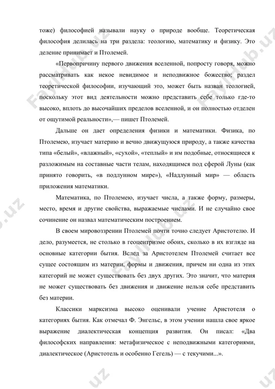 рироду, а также качества типа «белый», «влажный», «сухой», «теплый» и им подобные, относящиеся к разложимым на составные части телам, находящимся под сферой луны (как принято говорить, «в подлунном мире»), «надлунный мир» — область приложения математики. математика, по птолемею, изучает числа, а также форму, размеры, место, время и другие свойства, выражаемые числами. и не случайно свое сочинение он назвал математическим построением. в своем мировоззрении птолемей почти точно следует аристотелю. и дело, разумеется, не столько в геоцентризме обоих, сколько в их взгляде на основные категории бытия. вслед за аристотелем птолемей считает все сущее состоящим из материи, формы и движения, причем ни одна из этих категорий не может существовать без двух других. это значит, что материя не может существовать без движения и движение нельзя себе представить без материи. классики марксизма высоко оценивали учение аристотеля о категориях бытия. как отмечал ф. энгельс, в этом учении нашла свое яркое выражение диалектическая концепция развития. он писал: …