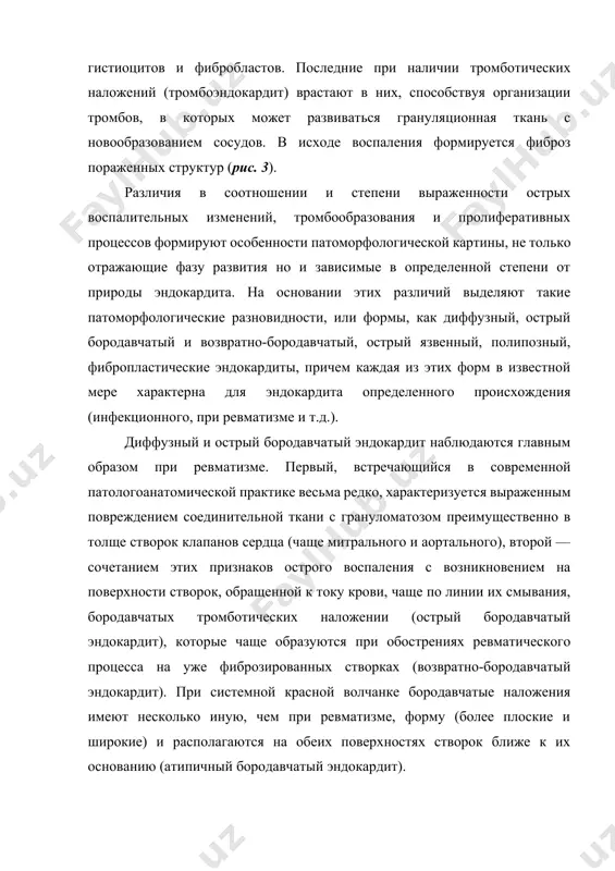 ционная ткань с новообразованием сосудов. в исходе воспаления формируется фиброз пораженных структур (рис. 3). различия в соотношении и степени выраженности острых воспалительных изменений, тромбообразования и пролиферативных процессов формируют особенности патоморфологической картины, не только отражающие фазу развития но и зависимые в определенной степени от природы эндокардита. на основании этих различий выделяют такие патоморфологические разновидности, или формы, как диффузный, острый бородавчатый и возвратно-бородавчатый, острый язвенный, полипозный, фибропластические эндокардиты, причем каждая из этих форм в известной мере характерна для эндокардита определенного происхождения (инфекционного, при ревматизме и т.д.). диффузный и острый бородавчатый эндокардит наблюдаются главным образом при ревматизме. первый, встречающийся в современной патологоанатомической практике весьма редко, характеризуется выраженным повреждением соединительной ткани с грануломатозом преимущественно в толще створок клапанов сердца (чаще митрального и аортального), второй — сочетанием этих признаков острого воспаления с возникновением на поверхности створок, обращенной к току крови, чаще по линии их смывания, бородавчатых тромботических наложении (острый бородавчатый эндокардит), которые чаще образуются при …