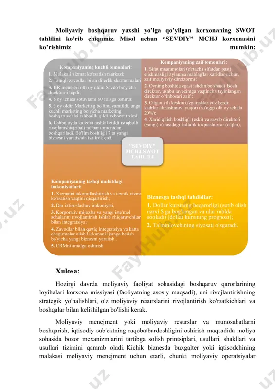 sifatida ko'rib chiqilishi kerak, ularning har biri korxonaning umumiy moliyaviy natijalariga hissa qo'shadi. korxonaning moliyaviy resurslarini shakllantirish, taqsimlash va ulardan foydalanish sohasidagi barcha boshqaruv qarorlari bir-biri bilan bog'liq bo'lib, uning faoliyatiga ta'sir qiladi (foyda, rentabellik, manbalar miqdori va boshqalar) - ba'zan bu ta'sir qarama-qarshi bo'lishi mumkin. masalan, uzoq muddatli istiqbolda foydali investitsiya loyihasini amalga oshirish uchun moliyaviy mablag'larni yo'naltirish korxonada operatsion (joriy) moliyaviy holatni keskin yomonlashtirishi mumkin va qisqa muddatli kreditlarni jalb qilishni talab qiladi. moliyaviy boshqaruv yaxshi yo’lga qo’yilgan korxonaning swot tahlilini ko’rib chiqamiz. misol uchun “sevdiy” mchj korxonasini ko’rishimiz mumkin: xulosa: hozirgi davrda moliyaviy faoliyat sohasidagi boshqaruv qarorlarining loyihalari korxona missiyasi (faoliyatning asosiy maqsadi), uni rivojlantirishning strategik yo'nalishlari, o'z moliyaviy resurslarini rivojlantirish ko'rsatkichlari va boshqalar bilan kelishilgan bo'lishi kerak. moliyaviy menejment yoki moliyaviy resurslar va munosabatlarni boshqarish, iqtisodiy sub'ektning raqobatbardoshligini oshirish maqsadida moliya sohasida bozor mexanizmlarini tartibga solish printsiplari, usullari, shakllari va usullari tizimini qamrab oladi. kichik biznesda …