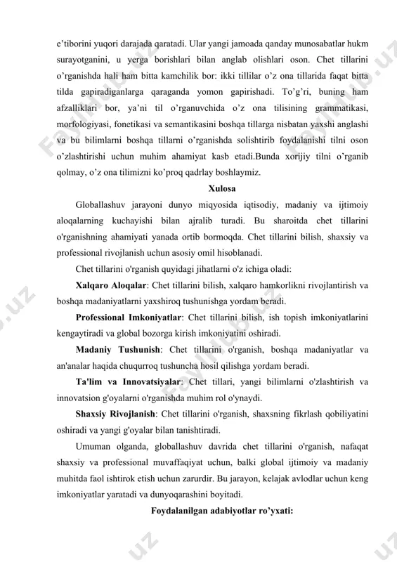 il asoslarini o’rganish mantiqiy fikrlashni rivojlantiradi. chet tili konsentratsiyani oshiradi. ikki tilli odamlar nafaqat biror-bir hodisaga balki, uning to’liq tafsilotlariga ham e’tiborini yuqori darajada qaratadi. ular yangi jamoada qanday munosabatlar hukm surayotganini, u yerga borishlari bilan anglab olishlari oson. chet tillarini o’rganishda hali ham bitta kamchilik bor: ikki tillilar o’z ona tillarida faqat bitta tilda gapiradiganlarga qaraganda yomon gapirishadi. to’g’ri, buning ham afzalliklari bor, ya’ni til o’rganuvchida o’z ona tilisining grammatikasi, morfologiyasi, fonetikasi va semantikasini boshqa tillarga nisbatan yaxshi anglashi va bu bilimlarni boshqa tillarni o’rganishda solishtirib foydalanishi tilni oson o’zlashtirishi uchun muhim ahamiyat kasb etadi.bunda xorijiy tilni o’rganib qolmay, o’z ona tilimizni ko’proq qadrlay boshlaymiz. xulosa globallashuv jarayoni dunyo miqyosida iqtisodiy, madaniy va ijtimoiy aloqalarning kuchayishi bilan ajralib turadi. bu sharoitda chet tillarini o'rganishning ahamiyati yanada ortib bormoqda. chet tillarini bilish, shaxsiy va professional rivojlanish uchun asosiy omil hisoblanadi. chet tillarini o'rganish quyidagi jihatlarni o'z ichiga oladi: xalqaro aloqalar: …