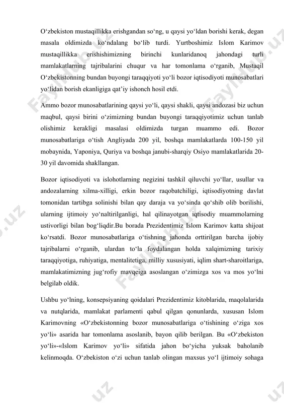 a shijoat kо‘rsatdi. bozor munosabatlariga о‘tishning jahonda orttirilgan barcha ijobiy tajribalarni о‘rganib, ulardan tо‘la foydalangan holda xalqimizning tarixiy taraqqiyotiga, ruhiyatiga, mentalitetiga, milliy xususiyati, iqlim shart-sharoitlariga, mamlakatimizning jug‘rofiy mavqeiga asoslangan о‘zimizga xos va mos yо‘lni belgilab oldik. ushbu yо‘lning, konsepsiyaning qoidalari prezidentimiz kitoblarida, maqolalarida va nutqlarida, mamlakat parlamenti qabul qilgan qonunlarda, xususan islom karimovning «о‘zbekistonning bozor munosabatlariga о‘tishining о‘ziga xos yо‘li» asarida har tomonlama asoslanib, bayon qilib berilgan. bu «о‘zbekiston yо‘li»-«islom karimov yо‘li» sifatida jahon bо‘yicha yuksak baholanib kelinmoqda. о‘zbekiston о‘zi uchun tanlab olingan maxsus yо‘l ijtimoiy sohaga yо‘naltirilgan, respublikaning manfaatlari, shart-sharoitlari va xususiyatlariga kо‘p darajada mos keladigan bozor iqtisodiyotini shakllantirishga qaratilgandir. ushbu tanlangan yо‘lning mohiyati о‘zbekiston respublikasining prezidenti islom karimov ishlab chiqqan va ilgari surgan bozor munosabatlariga о‘tishning besh tamoyilida о‘z ifodasini topgan. ularda respublika aholisining turmush tarzi, faoliyati hisobga olindi. bu tamoyillar faqat bizning mamlakatimizda emas, endilikda boshqa mamlakatlarda ham tan olinmoqda. mazkur tamoyillar quydagilar: birinchidan, iqtisodiyotni siyosatdan ustunligi; …