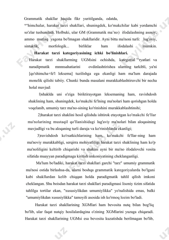 ladi. harakat tarzi shakllarining xgmiari ham bevosita nutq bilan bog'liq bo'lib, ular faqat nutqiy hosilalardagina o'zining xgmlarini yuzaga chiqaradi. harakat tarzi shakllarining ugmsi esa bevosita kuzatishda berilmagan bo'lib, tayyorlik, umumiy, majburiylik, barqarorlik kabi xususiyatlarga ega. harakat tarzi shakllarining ugmsi xususiyliklarning umumiy xossalari sifatida mazkur xususiyliklarda yashaydi va ular orqaligina nutqda realla-shadi. harakat tarzi shakllarining xususiylashuvi umumiy gram-matik ma'noning muayyan xossalari asosida shakllanadi-har qanday hodisa ko'plab mohiyatlar zarralaridan iborat bo'lganligi sababli, nutqda qo'llanilgan muayyan so'zshaklda turli ugmlar-ning xgmiari sifatida yuzaga chiqqan zarralar mavjud bo'lib, ular nutqiy alohidalik so'zshakllarda shunday zich birlashganki, ko'p hollarda ularni bir-biridan ajratish qiyin bo'lib qoladi. miqdoran ellikdan ortiq shakini o'z ichiga qamrab olgan harakat tarzi shakllari, aytilganidek, "tarz" umumiy grammatik tna'nosi ostida birlashadi. bu umumiylik muayyan nutqiy qo'llanishlargacha bir necha oraliq bosqichlarni bosib o'tadi. birinchi bo'linishi ikki a'zoli bo'ladi: "jarayonlilik" va "qobiliyat". ikkinchi bo'linish - oraliqlanishda "jarayonlilik" oraliq ma'nosi "ish-harakatning boshlanishi", "ish-harakatning davomiyligi", "ish-harakatning tugallanganligi" quyi oraliqlanishlariga …