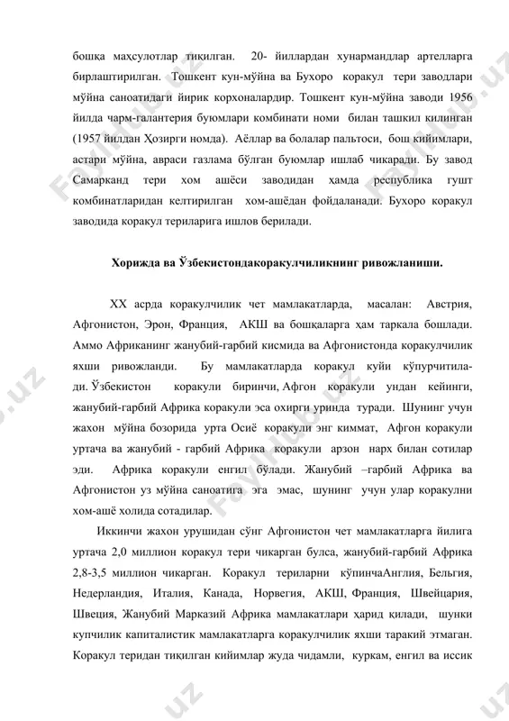 , айниқса коракалпогистонда мўйнали хайвонлар - ондатра, нутрия, кундуз каби мўйнали хайвонларни саноат усулида бокиш йулга куйилди. улардан олинган мўйналардан устки ва бош кийимлар тиқилади. ўзбекистонкоракули деганда аввало бухоро тушунилади, чунки бухоро қадимдан узининг такрорланмас коракули билан шаркда машхур бўлган. ҳозирги кунда ҳам дунё микёсида бухоро коракули уз мавкеини йукотган йук. факатгина бухоро худудида коракулнинг 2000 турига якин нави мавжуд бўлган. ҳозирги кунда бу навларнинг ҳаммаси ҳам сакланган булмасада, лекин бухоро коракули накшлари бошқа жойларда учрамайди. бу шу замин об-хавоси, чул шароити, гиёхлар ва бошқа сабаблар турли накшли коракулини бермокдаки, хали-халигача дунё бозорида бухоро коракули жуда киммат бахоланиб келинмокда. ҳозирги вактда мустакил ўзбекистон республикасининг иктисодиётини кутариш ва импорт маҳсулотлари ва хом ашёларининг кириб келишини камайтириш учун халк хужалигининг ривожланиши катта аҳамиятга эга. фойдаланилган адабиётлар: 1. и.п.страхов и др. "химия и технология кожи и меха" м.1985г легпромбытиздат, 495 с. 2. ўзбекистон республикаси энциклопедияси, 1996 й.