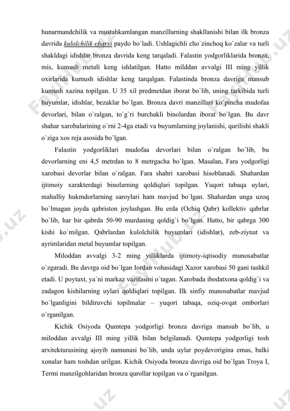 opilgan. miloddan avvalgi 3-2 ming yilliklarda ijtimoiy-iqtisodiy munosabatlar o`zgaradi. bu davrga oid bo`lgan iordan vohasidagi xazor xarobasi 50 gani tashkil etadi. u poytaxt, ya`ni markaz vazifasini o`tagan. xarobada ibodatxona qoldig`i va zadagon kishilarning uylari qoldiqlari topilgan. ilk sinfiy munosabatlar mavjud bo`lganligini bildiruvchi topilmalar – yuqori tabaqa, oziq-ovqat omborlari o`rganilgan. kichik osiyoda qumtepa yodgorligi bronza davriga mansub bo`lib, u miloddan avvalgi iii ming yillik bilan belgilanadi. qumtepa yodgorligi tosh arxitekturasining ajoyib namunasi bo`lib, unda uylar poydevorigina emas, balki xonalar ham toshdan urilgan. kichik osiyoda bronza davriga oid bo`lgan troya i, termi manzilgohlaridan bronza qurollar topilgan va o`rganilgan. miloddan avvalgi iii ming yillik oxirlarida hunarmandchilikni rivojlanishi shaharlarning gullab-yashnashiga sabab bo`lgan. markaziy osiyo shaharlari – troya ii, polisxni v, axlatenbel` 1-2 ga maydonni tashkil etgan. beyjesulton shahar xarobasining maydoni 24ga teng bo`lib, yodgorlik xarobalardan shahar xususiyatiga xos elementlar, hukmdor saroyi, ijtimoiy bino qoldiqlari topilgan va o`rganilgan. elamning bronza davri yodgorliklari – eron hududida …