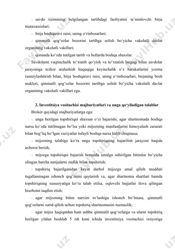 ushbu qimmatli qog‘ozlarga va ularni topshiriq berilgan yildan boshlab 5 ish kuni ichida investitsiya vositachisi ixtiyoriga topshirishining kafolati bo‘lmasa, qimmatli qog‘ozlarni sotish uchun topshiriq shartnomasini tuzmaslik; · bitim bajarilganidan keyin yoki topshiriqning amal qilish muddati tugashi bilan mijozga qimmatli qog‘ozlar bilan bitimlarning tuzilganligi yoxud tuzilmaganligi va uning natijalari haqida zudlik bilan xabar qilish; · mijoz nomidan qimmatli qog‘ozlar bilan ketma-ket operatsiyalarni bajarish uchun yoki mijozning aktivlarini boshqarish haqida mijozdan ishonch qog‘ozini olish chog‘ida ishonch qog‘ozida kelishilgan vakolatlar doirasiga qat’iv amal qilish, ishonch qog‘ozida mijoz va brokerning o‘zaro munosabatlariga taalluqli barcha shartlar belgilanishi lozim. dilerlarning majburiyati quyidagilardan iborat: · qimmatli qog‘ozlar bilan bitimlar tuzilgunga qadar qimmatli qog‘ozlarni xarid qilish va sotishning qat’iy boshlang‘ich narxlarini ochiqcha e’lon qilish; · ularga qimmatli qog‘ozlarni xarid qilish yoki sotish taklifi bilan murojaat qilgan shaxslar bilan qimmatli qog‘ozlarning oldindan e’lon qilingan narxlari va miqdoriga muvofiq bitimlar tuzish hamda bunday bitimlarni tuzishdan bo‘yin tovlamaslik. investitsiya brokeri – …