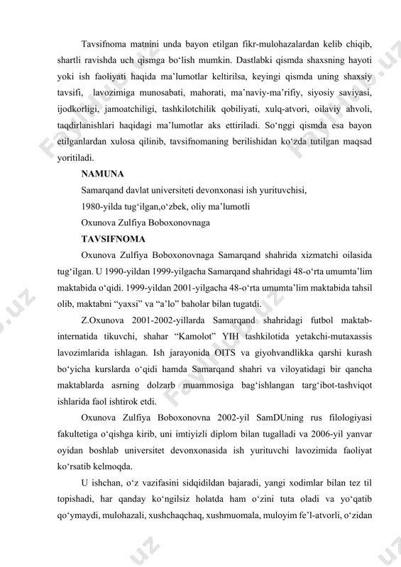 shahar va viloyat miqyosida o‘tkaziladigan musobaqalarda ishtirok etib keladi. bir necha bor sovrinli o‘rinlarni ham egallagan. oxunova zulfiya boboxonovna o‘zbek, rus, ingliz, tojik tillarida erkin muomala qila oladi. u universitet professor-o‘qituvchilari, xizmatchi-texnik xodimlari orasida olib borilayotgan ma’naviy-ma’rifiy, siyosiy-tarbiyaviy tadbirlarda ham faol ishtirok etib keladi. o‘z dunyoqarashi, ma’naviy-siyosiy saviyasini oshirish uchun kundalik matbuot, internet ma’lumotlaridan doim xabardor bo‘lib boradi, badiiy kitolar va filologiyaga doir ilmiy asarlarni muntazam o‘qib boradi. tavsifnoma talab qilingan joyga taqdim etish uchun berildi. samdu rektori: imzo prof. …. devonxona mudiri: imzo ...... 2018.12.01. tavsiyanoma tavsiyanoma ham ma’lum bir jihatlari bilan tavsifnomaga o‘xshab ketadi. tavsiyanoma biror shaxsni muayyan lavozimga, yangi o‘rin, vazifaga yoki ijtimoiy-siyosiy, ijodiy jamoatchilik tashkilotlariga a’zolikka tavsiya etish uchun beriladigan rasmiy hujjatdir. tavsiyanomalar odatda muassasa, tashkilot, korxona, o‘quv yurti ma’muriyati, ijodiy uyushmalar yoki alohida bir shaxs tomonidan ham berilishi mumkin. tavsiyanoma ham qat’iy bir andozaga ega emas. u ham talab va ehtiyojga qarab yoziladi. tavsiyanomada shaxsning …