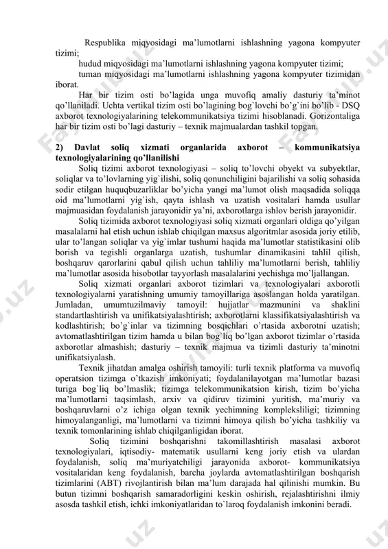 rat bo’lib, ular: davlat soliq qo’mitasi; davlat soliq boshqarmasi; davlat soliq inspeksiyasi. soliq idoralari ma’lumotlarini ishlashning yagona kompyuter tizimi soliq to’lovchilar tarkibini tahlil qilish, soliq tushumlari va boshqa to’lovlarni bashoratlash, tushgan soliq to’lovlarining o’z vaqtidaligi va to’liqligini tahlil qilish, tushgan soliq to’lovlari bo’yicha hisobot hujjatlarini shakllantirish, me’yoriy-ma’lumotnoma axboroti ma’lumotlari bazasini yuritish, xarajatlar smetasini rejalashtirish va uning bajarilishini nazorat qilish, soliq tizimida boshqaruvni amalga oshirish kabi masalalarni yechishga mo’ljallangan. ma’lumotlarni ishlashning yagona kompyuter tizimi axborot tizimining bosqichlariga qarab vertikaliga 3 tizim osti bo’lagiga bo’linadi, ular: respublika miqyosidagi ma’lumotlarni ishlashning yagona kompyuter tizimi; hudud miqyosidagi ma’lumotlarni ishlashning yagona kompyuter tizimi; tuman miqyosidagi ma’lumotlarni ishlashning yagona kompyuter tizimidan iborat. har bir tizim osti bo’lagida unga muvofiq amaliy dasturiy ta’minot qo’llaniladi. uchta vertikal tizim osti bo’lagining bog`lovchi bo’g`ini bo’lib - dsq axborot texnologiyalarining telekommunikatsiya tizimi hisoblanadi. gorizontaliga har bir tizim osti bo’lagi dasturiy – texnik majmualardan tashkil topgan. 2) davlat soliq xizmati organlarida axborot …