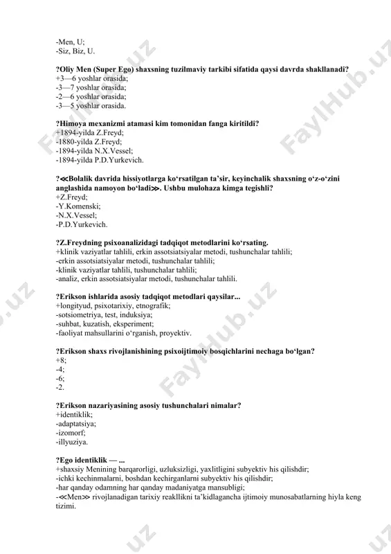 ilan, testlar. ?bolalar rivojlanishidagi ikkita omil konvergensiyasi nazariyasi asoschisi: +shtern; -olport; -levin; -byuler. ?inson shaxsi z.freyd ta’rifi bo‘yicha qanday tuzilmaviy tarkibga ega? +u, men, oliy men; -u, men; -men, u; -siz, biz, u. ?oliy men (super ego) shaxsning tuzilmaviy tarkibi sifatida qaysi davrda shakllanadi? +3—6 yoshlar orasida; -3—7 yoshlar orasida; -2—6 yoshlar orasida; -3—5 yoshlar orasida. ?himoya mexanizmi atamasi kim tomonidan fanga kiritildi? +1894-yilda z.freyd; -1880-yilda z.freyd; -1894-yilda n.x.vessel; -1894-yilda p.d.yurkevich. ?≪bolalik davrida hissiyotlarga ko‘rsatilgan ta’sir, keyinchalik shaxsning o‘z-o‘zini anglashida namoyon bo‘ladi≫. ushbu mulohaza kimga tegishli? +z.freyd; -y.komenski; -n.x.vessel; -p.d.yurkevich. ?z.freydning psixoanalizidagi tadqiqot metodlarini ko‘rsating. +klinik vaziyatlar tahlili, erkin assotsiatsiyalar metodi, tushunchalar tahlili; -erkin assotsiatsiyalar metodi, tushunchalar tahlili; -klinik vaziyatlar tahlili, tushunchalar tahlili; -analiz, erkin assotsiatsiyalar metodi, tushunchalar tahlili. ?erikson ishlarida asosiy tadqiqot metodlari qaysilar... +longityud, psixotarixiy, etnografik; -sotsiometriya, test, induksiya; -suhbat, kuzatish, eksperiment; -faoliyat mahsullarini o‘rganish, proyektiv. ?erikson shaxs rivojlanishining psixoijtimoiy bosqichlarini nechaga bo‘lgan? +8; -4; -6; -2. ?erikson …