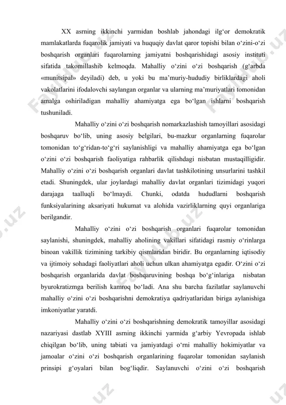 oshqaruvining boshqa bo‘g‘inlariga nisbatan byurokratizmga berilish kamroq bo‘ladi. ana shu barcha fazilatlar saylanuvchi mahalliy o‘zini o‘zi boshqarishni demokratiya qadriyatlaridan biriga aylanishiga imkoniyatlar yaratdi. mahalliy o‘zini o‘zi boshqarishning demokratik tamoyillar asosidagi nazariyasi dastlab xyiii asrning ikkinchi yarmida g‘arbiy yevropada ishlab chiqilgan bo‘lib, uning tabiati va jamiyatdagi o‘rni mahalliy hokimiyatlar va jamoalar o‘zini o‘zi boshqarish organlarining fuqarolar tomonidan saylanish prinsipi g‘oyalari bilan bog‘liqdir. saylanuvchi o‘zini o‘zi boshqarish organlarining mustaqilligi konsepsiyasi, ularning qishloq jamoalari va shaharlardagi ishlarga rahbarlik qilishida markaziy hokimiyatga nisbatan mustaqilligi yangi tarixning ilk davrida mahalliy o‘zini o‘zi boshqarish funksiyalarini ifodalab, bu organlarga davlat boshqaruvi sohasidan tashqaridagi bo‘g‘in sifatida qarash rusumga kirdi. 1985 yil 15 oktabrda yevropa ittifoqi tomonidan qabul qilingan «mahalliy o‘zini boshqarish to‘g‘risidagi yevropa xaritasi»ning 3- moddasida bu tushuncha quyidagicha ifodalanadi: «mahalliy o‘zini o‘zi boshqarish deganda, mahalliy o‘zini o‘zi boshqarish organlarining o‘z mas’ulligida, mahalliy aholi manfaatlari asosida, qonunlar doirasida davlat ishlarining aksariyat qismini boshqarishiga va uni real uddalay olish …